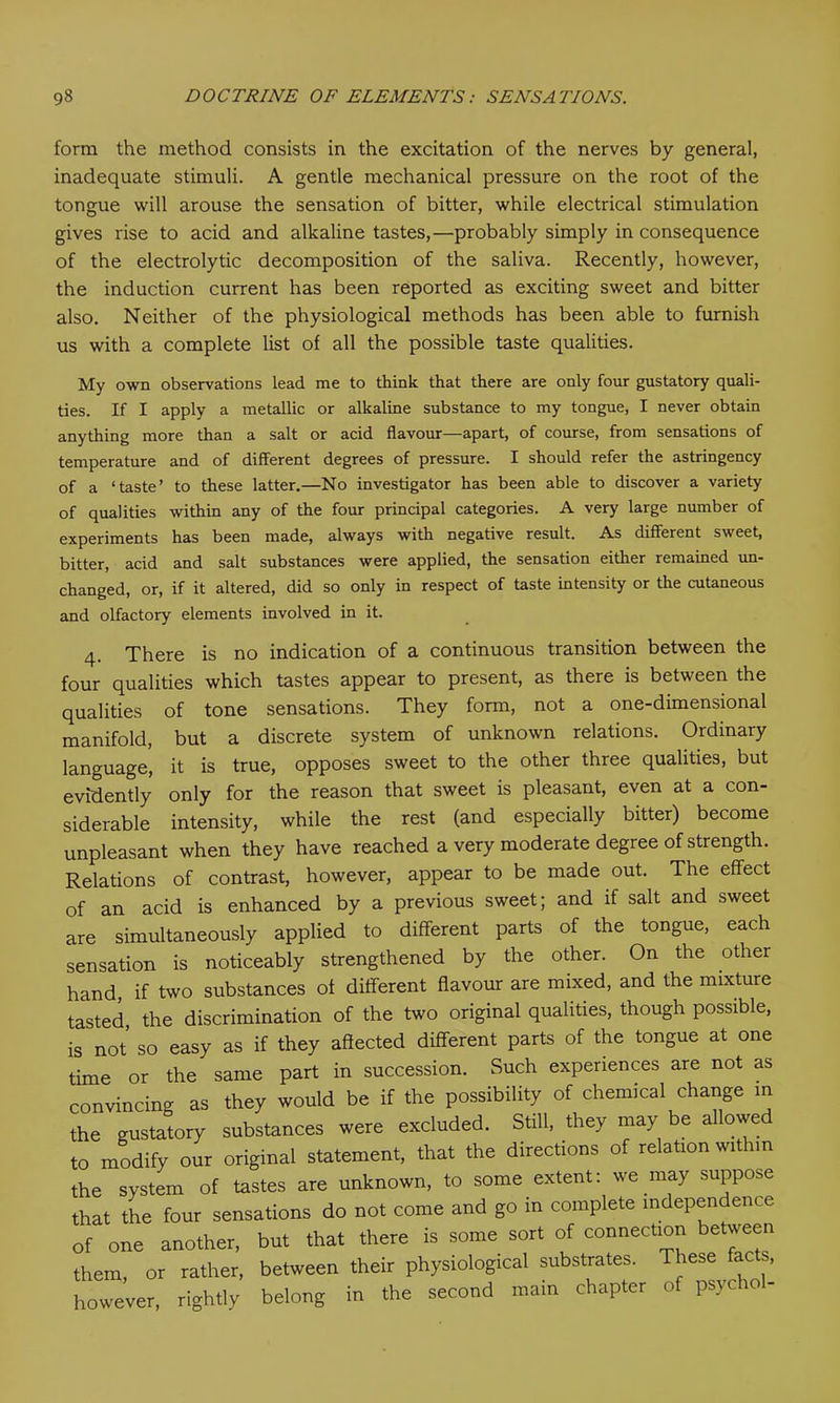 form the method consists in the excitation of the nerves by general, inadequate stimuli. A gentle mechanical pressure on the root of the tongue will arouse the sensation of bitter, while electrical stimulation gives rise to acid and alkaline tastes,—probably simply in consequence of the electrolytic decomposition of the saliva. Recently, however, the induction current has been reported as exciting sweet and bitter also. Neither of the physiological methods has been able to furnish us with a complete list of all the possible taste qualities. My own observations lead me to think that there are only four gustatory quali- ties. If I apply a metallic or alkaline substance to my tongue, I never obtain anything more than a salt or acid flavour—apart, of course, from sensations of temperature and of different degrees of pressure. I should refer the astringency of a ‘taste’ to these latter.—No investigator has been able to discover a variety of qualities within any of the four principal categories. A very large number of experiments has been made, always with negative result. As different sweet, bitter, acid and salt substances were applied, the sensation either remained un- changed, or, if it altered, did so only in respect of taste intensity or the cutaneous and olfactory elements involved in it. 4. There is no indication of a continuous transition between the four qualities which tastes appear to present, as there is between the qualities of tone sensations. They form, not a one-dimensional manifold, but a discrete system of unknown relations. Ordinary language, it is true, opposes sweet to the other three qualities, but evidently only for the reason that sweet is pleasant, even at a con- siderable intensity, while the rest (and especially bitter) become unpleasant when they have reached a very moderate degree of strength. Relations of contrast, however, appear to be made out. The effect of an acid is enhanced by a previous sweet; and if salt and sweet are simultaneously applied to different parts of the tongue, each sensation is noticeably strengthened by the other. On the other hand, if two substances of different flavour are mixed, and the mixture tasted the discrimination of the two original qualities, though possible, is not so easy as if they affected different parts of the tongue at one time or the same part in succession. Such experiences are not as convincing as they would be if the possibility of chemical change in the gustatory substances were excluded. Still, they may be allowed to modify our original statement, that the directions of relation within the system of tastes are unknown, to some extent: we may suppose that the four sensations do not come and go in complete independence of one another, but that there is some sort of connection between them, or rather, between their physiological substrates. These facts, however, rightly belong in the second main chapter ofpsvcro