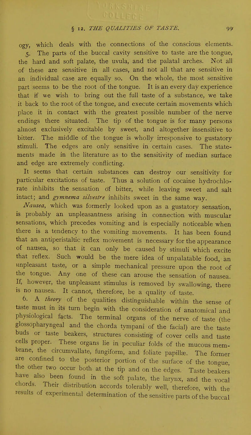 ogy> which deals with the connections of the conscious elements. 5. The parts of the buccal cavity sensitive to taste are the tongue, the hard and soft palate, the uvula, and the palatal arches. Not all of these are sensitive in all cases, and not all that are sensitive in an individual case are equally so. On the whole, the most sensitive part seems to be the root of the tongue. It is an every day experience that if we wish to bring out the full taste of a substance, we take it back to the root of the tongue, and execute certain movements which place it in contact with the greatest possible number of the nerve endings there situated. The tip of the tongue is for many persons almost exclusively excitable by sweet, and altogether insensitive to bitter. The middle of the tongue is wholly irresponsive to gustatory stimuli. The edges are only sensitive in certain cases. The state- ments made in the literature as to the sensitivity of median surface and edge are extremely conflicting. It seems that certain substances can destroy our sensitivity for particular excitations of taste. Thus a solution of cocaine hydrochlo- rate inhibits the sensation o'f bitter, while leaving sweet and salt intact; and gymnema silvestre inhibits sweet in the same way. Nausea, which was formerly looked upon as a gustatory sensation, is probably an unpleasantness arising in connection with muscular sensations, which precedes vomiting and is especially noticeable when there is a tendency to the vomiting movements. It has been found that an antiperistaltic reflex movement is necessary for the appearance of nausea, so that it can only be caused by stimuli which excite that reflex. Such would be the mere idea of unpalatable food, an unpleasant taste, or a simple mechanical pressure upon the root of the tongue. Any one of these can arouse the sensation of nausea. If, however, the unpleasant stimulus is removed by swallowing, there is no nausea. It cannot, therefore, be a quality of taste. 6. A theory of the qualities distinguishable within the sense of taste must in its turn begin with the consideration of anatomical and physiological facts. The terminal organs of the nerve of taste (the glossopharyngeal and the chorda tympani of the facial) are the taste buds or taste beakers, structures consisting of cover cells and taste cells proper. These organs lie in peculiar folds of the mucous mem- brane, the circumvallate, fungiform, and foliate papillae. The former are confined to the posterior portion of the surface of the tongue, the other two occur both at the tip and on the edges. Taste beakers ave also been found in the soft palate, the larynx, and the vocal c lords. Their distribution accords tolerably well, therefore, with the results of experimental determination of the sensitive parts of the buccal