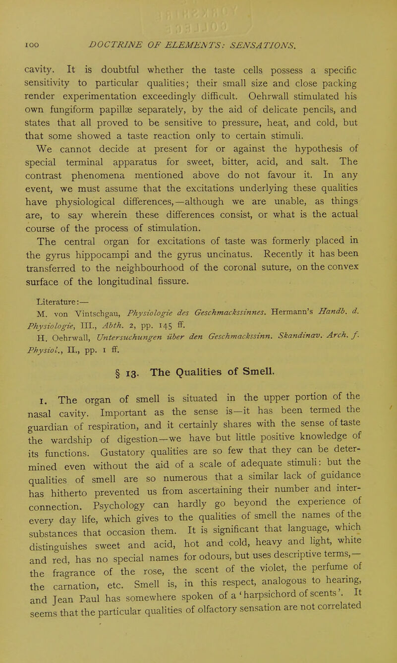 cavity. It is doubtful whether the taste cells possess a specific sensitivity to particular qualities; their small size and close packing render experimentation exceedingly difficult. Oehrwall stimulated his own fungiform papillae separately, by the aid of delicate pencils, and states that all proved to be sensitive to pressure, heat, and cold, but that some showed a taste reaction only to certain stimuli. We cannot decide at present for or against the hypothesis of special terminal apparatus for sweet, bitter, acid, and salt. The contrast phenomena mentioned above do not favour it. In any event, we must assume that the excitations underlying these qualities have physiological differences,—although we are unable, as things are, to say wherein these differences consist, or what is the actual course of the process of stimulation. The central organ for excitations of taste was formerly placed in the gyrus hippocampi and the gyrus uncinatus. Recently it has been transferred to the neighbourhood of the coronal suture, on the convex surface of the longitudinal fissure. Literature:— M. von Vintschgau, Physiologie des Geschmackssinnes. Hermann’s Handb. d. Physiologie, III., Abth. 2, pp. 145 fF. H. Oehrwall, Untersuchungen iiber den Geschmackssinn. Skandinav. Arch. f. Physiol., II., pp. I ff. § 13. The Qualities of Smell. I. The organ of smell is situated in the upper portion of the nasal cavity. Important as the sense is—it has been termed the guardian of respiration, and it certainly shares with the sense of taste the wardship of digestion—we have but little positive knowledge of its functions. Gustatory qualities are so few that they can be deter- mined even without the aid of a scale of adequate stimuli: but the qualities of smell are so numerous that a similar lack of guidance has hitherto prevented us from ascertaining their number and inter- connection. Psychology can hardly go beyond the experience of every day life, which gives to the qualities of smell the names of the substances that occasion them. It is significant that language, which distinguishes sweet and acid, hot and cold, heavy and light, white and red, has no special names for odours, but uses descriptive terms, the fragrance of the rose, the scent of the violet, the perfume of the carnation, etc. Smell is, in this respect, analogous to hearing and Tean Paul has somewhere spoken of a ‘ harpsichord of scents . seems that the particular qualities of olfactory sensation are not correlated