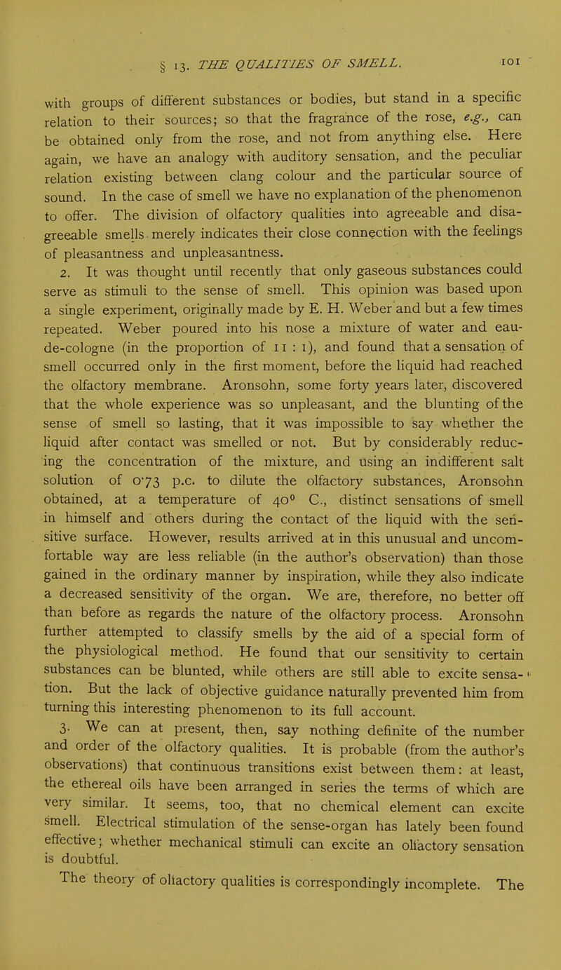 IOI with groups of different substances or bodies, but stand in a specific relation to their sources; so that the fragrance of the rose, e.g., can be obtained only from the rose, and not from anything else. Here again, we have an analogy with auditory sensation, and the peculiar relation existing between clang colour and the particular source of sound. In the case of smell we have no explanation of the phenomenon to offer. The division of olfactory qualities into agreeable and disa- greeable smells merely indicates their close connection with the feelings of pleasantness and unpleasantness. 2. It was thought until recently that only gaseous substances could serve as stimuli to the sense of smell. This opinion was based upon a single experiment, originally made by E. H. Weber and but a few times repeated. Weber poured into his nose a mixture of water and eau- de-cologne (in the proportion of n : i), and found that a sensation of smell occurred only in the first moment, before the liquid had reached the olfactory membrane. Aronsohn, some forty years later, discovered that the whole experience was so unpleasant, and the blunting of the sense of smell so lasting, that it was impossible to say whether the liquid after contact was smelled or not. But by considerably reduc- ing the concentration of the mixture, and using an indifferent salt solution of 073 p.c. to dilute the olfactory substances, Aronsohn obtained, at a temperature of 40° C., distinct sensations of smell in himself and others during the contact of the liquid with the sen- sitive surface. However, results arrived at in this unusual and uncom- fortable way are less reliable (in the author’s observation) than those gained in the ordinary manner by inspiration, while they also indicate a decreased sensitivity of the organ. We are, therefore, no better off than before as regards the nature of the olfactory process. Aronsohn further attempted to classify smells by the aid of a special form of the physiological method. He found that our sensitivity to certain substances can be blunted, while others are still able to excite sensa- 1 tion. But the lack of objective guidance naturally prevented him from turning this interesting phenomenon to its full account. 3. We can at present, then, say nothing definite of the number and order of the olfactory qualities. It is probable (from the author’s observations) that continuous transitions exist between them: at least, the ethereal oils have been arranged in series the terms of which are very similar. It seems, too, that no chemical element can excite smell. Electrical stimulation of the sense-organ has lately been found effective 5. whether mechanical stimuli can excite an olfactory sensation is doubtful. The theory of oliactory qualities is correspondingly incomplete. The