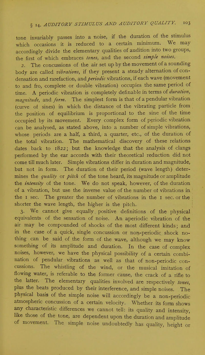 tone invariably passes into a noise, if the duration of the stimulus which occasions it is reduced to a certain minimum. We may accordingly divide the elementary qualities of audition into two groups, the first of which embraces tones, and the second simple noises. 2. The concussions of the air set up by the movement of a sounding body are called vibrations, if they present a steady alternation of con- densation and rarefaction, and periodic vibrations, if each wave (movement to and fro, complete or double vibration) occupies the same period of time. A periodic vibration is completely definable in terms of duration, magnitude, and form. The simplest form is that of a pendular vibration (curve of sines) in which the distance of the vibrating particle from the position of equilibrium is proportional to the sine of the time occupied by its movement. Every complex form of periodic vibration can be analysed, as stated above, into a number of simple vibrations, whose periods are a half, a third, a quarter, etc., of the duration of the total vibration. The mathematical discovery of these relations dates back to 1822; but the knowledge that the analysis of clangs performed by the ear accords with their theoretical reduction did not come till much later. Simple vibrations differ in duration and magnitude, but not in form. The duration of their period (wave length) deter- mines the quality or pitch of the tone heard, its magnitude or amplitude the intensity of the tone. We do not speak, however, of the duration of a vibration, but use the inverse value of the number of vibrations in the 1 sec. The greater the number of vibrations in the 1 sec. or the shorter the wave length, the higher is the pitch. 3. We cannot give equally positive definitions of the physical equivalents of the sensation of noise. An aperiodic vibration of the air may be compounded of shocks of the most different kinds; and in the case of a quick, single concussion or non-periodic shock no- thing can be said of the form of the wave, although we may know something of its amplitude and duration. In the case of complex noises, however, we have the physical possibility of a certain combi- nation of pendular vibrations as well as that of non-periodic con- cussions. The whistling of the wind, or the musical imitation of flowing water, is referable to the former cause, the crack of a rifle to the latter. The elementary qualities involved are respectively tones, plus the beats produced by their interference, and simple noises. The physical basis of the simple noise will accordingly be a non-periodic atmospheric concussion of a certain velocity. WEether its form shows any characteristic differences we cannot tell: its quality and intensity, like those of the tone, are dependent upon the duration and amplitude of movement. The simple noise undoubtedly has quality, height or