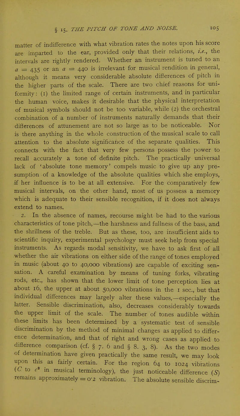 matter of indifference with what vibration rates the notes upon his score are imparted to the ear, provided only that their relations, i.e., the intervals are rightly rendered. Whether an instrument is tuned to an a — 433 or an a — 440 is irrelevant for musical rendition in general, although it means very considerable absolute differences of pitch in the higher parts of the scale. There are two chief reasons for uni- formity: (1) the limited range of certain instruments, and in particular the human voice, makes it desirable that the physical interpretation of musical symbols should not be too variable, while (2) the orchestral combination of a number of instruments naturally demands that their differences of attunement are not so large as to be noticeable. Nor is there anything in the whole construction of the musical scale to call attention to the absolute significance of the separate qualities. This connects with the fact that very few persons possess the power to recall accurately a tone of definite pitch. The practically universal lack of ‘absolute tone memory’ compels music to give up any pre- sumption of a knowledge of the absolute qualities which she employs, if her influence is to be at all extensive. For the comparatively few musical intervals, on the other hand, most of us possess a memory which is adequate to their sensible recognition, if it does not always extend to names. 2. In the absence of names, recourse might be had to the various characteristics of tone pitch,—the harshness and fullness of the bass, and the shrillness of the treble. But as these, too, are insufficient aids to scientific inquiry, experimental psychology must seek help from special instruments. As regards modal sensitivity, we have to ask first of all whether the air vibrations on either side of the range of tones employed in music (about 40 to 40,000 vibrations) are capable of exciting sen- sation. A careful examination by means of tuning forks, vibrating rods, etc., has shown that the lower limit of tone perception lies at about 16, the upper at about 50,000 vibrations in the 1 sec., but that individual differences may largely alter these values,—especially the latter. Sensible discrimination, also, decreases considerably towards the upper limit of the scale. The number of tones audible within these limits has been determined by a systematic test of sensible discrimination by the method of minimal changes as applied to differ- ence determination, and that of right and wrong cases as applied to difference comparison (cf. § 7. 6 and § 8. 3, 8). As the two modes of determination have given practically the same result, we may look upon this as fairly certain. For the region 64 to 1024 vibrations (C to c8 in musical terminology), the just noticeable difference (S) remains approximately = o*2 vibration. The absolute sensible discrim-