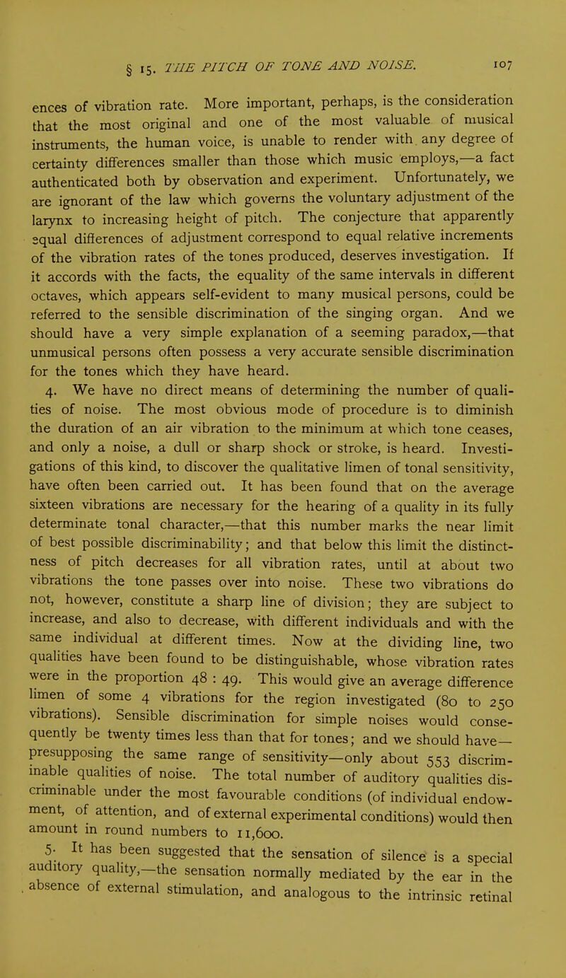 ences of vibration rate. More important, perhaps, is the consideration that the most original and one of the most valuable of musical instruments, the human voice, is unable to render with any degree of certainty differences smaller than those which music employs,—a fact authenticated both by observation and experiment. Unfortunately, we are ignorant of the law which governs the voluntary adjustment of the larynx to increasing height of pitch. The conjecture that apparently equal differences of adjustment correspond to equal relative increments of the vibration rates of the tones produced, deserves investigation. If it accords with the facts, the equality of the same intervals in different octaves, which appears self-evident to many musical persons, could be referred to the sensible discrimination of the singing organ. And we should have a very simple explanation of a seeming paradox,—that unmusical persons often possess a very accurate sensible discrimination for the tones which they have heard. 4. We have no direct means of determining the number of quali- ties of noise. The most obvious mode of procedure is to diminish the duration of an air vibration to the minimum at which tone ceases, and only a noise, a dull or sharp shock or stroke, is heard. Investi- gations of this kind, to discover the qualitative limen of tonal sensitivity, have often been carried out. It has been found that on the average sixteen vibrations are necessary for the hearing of a quality in its fully determinate tonal character,—that this number marks the near limit of best possible discriminability; and that below this limit the distinct- ness of pitch decreases for all vibration rates, until at about two vibrations the tone passes over into noise. These two vibrations do not, however, constitute a sharp line of division; they are subject to increase, and also to decrease, with different individuals and with the same individual at different times. Now at the dividing line, two qualities have been found to be distinguishable, whose vibration rates were in the proportion 48 : 49. This would give an average difference limen of some 4 vibrations for the region investigated (80 to 250 vibrations). Sensible discrimination for simple noises would conse- quently be twenty times less than that for tones; and we should have presupposing the same range of sensitivity—only about 553 discrim- inate qualities of noise. The total number of auditory qualities dis- criminate under the most favourable conditions (of individual endow- ment, of attention, and of external experimental conditions) would then amount in round numbers to 11,600. 5- It has been suggested that the sensation of silence is a special auditory quality,—the sensation normally mediated by the ear in the absence of external stimulation, and analogous to the intrinsic retinal