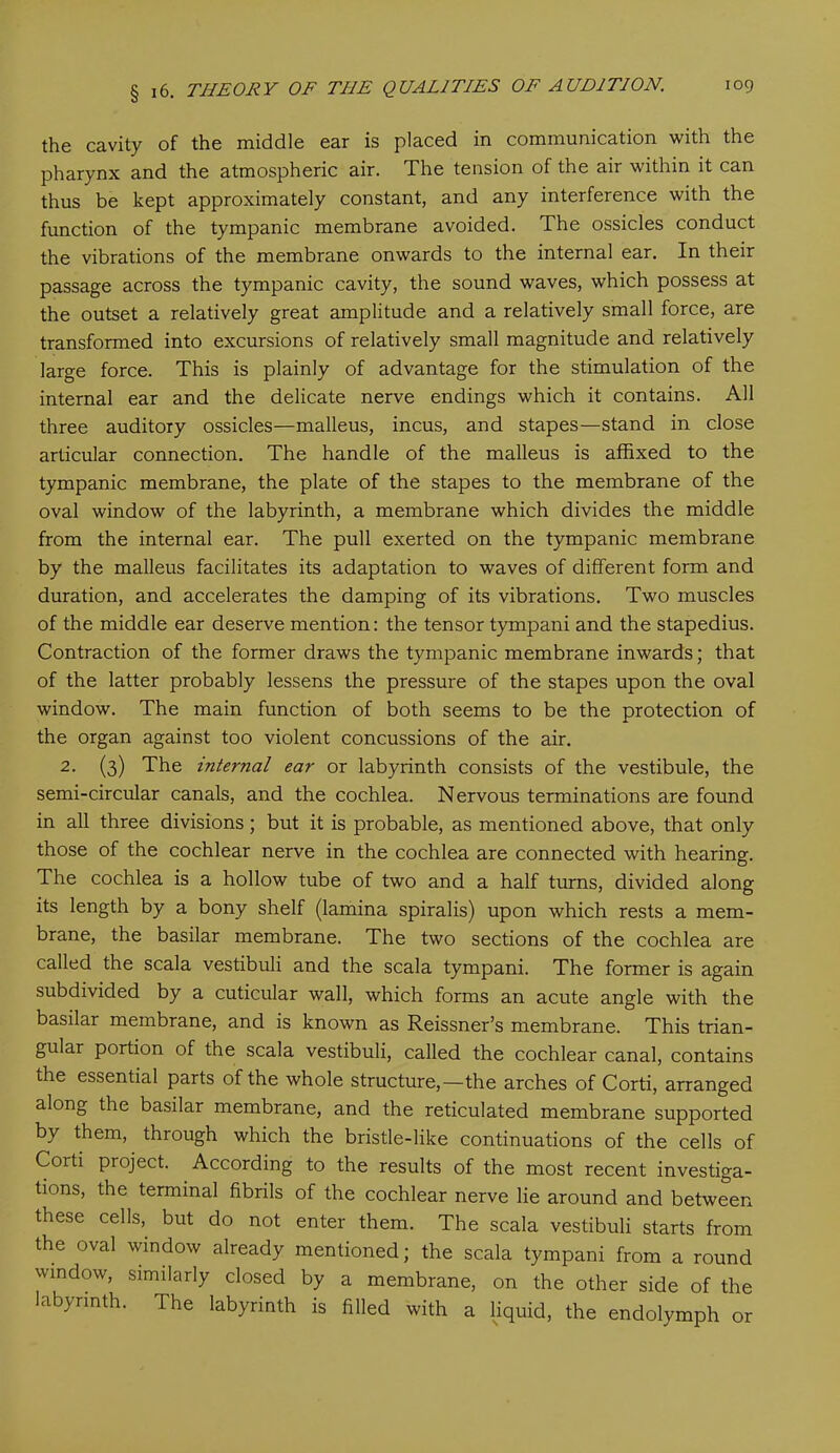 the cavity of the middle ear is placed in communication with the pharynx and the atmospheric air. The tension of the air within it can thus be kept approximately constant, and any interference with the function of the tympanic membrane avoided. The ossicles conduct the vibrations of the membrane onwards to the internal ear. In their passage across the tympanic cavity, the sound waves, which possess at the outset a relatively great amplitude and a relatively small force, are transformed into excursions of relatively small magnitude and relatively large force. This is plainly of advantage for the stimulation of the internal ear and the delicate nerve endings which it contains. All three auditory ossicles—malleus, incus, and stapes—stand in close articular connection. The handle of the malleus is affixed to the tympanic membrane, the plate of the stapes to the membrane of the oval window of the labyrinth, a membrane which divides the middle from the internal ear. The pull exerted on the tympanic membrane by the malleus facilitates its adaptation to waves of different form and duration, and accelerates the damping of its vibrations. Two muscles of the middle ear deserve mention: the tensor tympani and the stapedius. Contraction of the former draws the tympanic membrane inwards; that of the latter probably lessens the pressure of the stapes upon the oval window. The main function of both seems to be the protection of the organ against too violent concussions of the air. 2. (3) The internal ear or labyrinth consists of the vestibule, the semi-circular canals, and the cochlea. Nervous terminations are found in all three divisions; but it is probable, as mentioned above, that only those of the cochlear nerve in the cochlea are connected with hearing. The cochlea is a hollow tube of two and a half turns, divided along its length by a bony shelf (lamina spiralis) upon which rests a mem- brane, the basilar membrane. The two sections of the cochlea are called the scala vestibuli and the scala tympani. The former is again subdivided by a cuticular wall, which forms an acute angle with the basilar membrane, and is known as Reissner’s membrane. This trian- gular portion of the scala vestibuli, called the cochlear canal, contains the essential parts of the whole structure,—the arches of Corti, arranged along the basilar membrane, and the reticulated membrane supported by them, through which the bristle-like continuations of the cells of Corti project. According to the results of the most recent investiga- tions, the terminal fibrils of the cochlear nerve lie around and between these cells, but do not enter them. The scala vestibuli starts from the oval window already mentioned; the scala tympani from a round window, similarly closed by a membrane, on the other side of the labyrinth. The labyrinth is filled with a liquid, the endolymph or