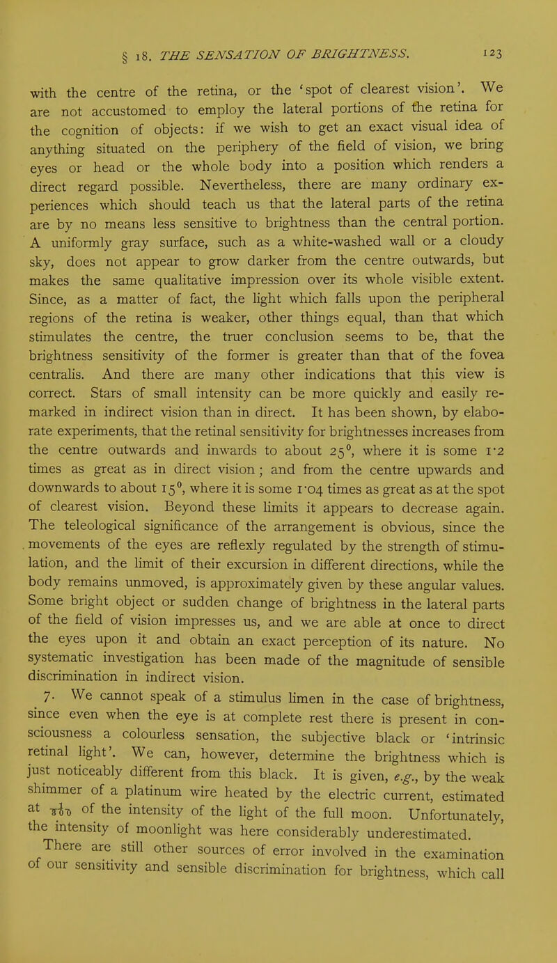 with the centre of the retina, or the ‘spot of clearest vision’. We are not accustomed to employ the lateral portions of the retina for the cognition of objects: if we wish to get an exact visual idea of anything situated on the periphery of the field of vision, we bring eyes or head or the whole body into a position which renders a direct regard possible. Nevertheless, there are many ordinary ex- periences which should teach us that the lateral parts of the retina are by no means less sensitive to brightness than the central portion. A uniformly gray surface, such as a white-washed wall or a cloudy sky, does not appear to grow darker from the centre outwards, but makes the same qualitative impression over its whole visible extent. Since, as a matter of fact, the light which falls upon the peripheral regions of the retina is weaker, other things equal, than that which stimulates the centre, the truer conclusion seems to be, that the brightness sensitivity of the former is greater than that of the fovea centralis. And there are many other indications that this view is correct. Stars of small intensity can be more quickly and easily re- marked in indirect vision than in direct. It has been shown, by elabo- rate experiments, that the retinal sensitivity for brightnesses increases from the centre outwards and inwards to about 25 °, where it is some 1*2 times as great as in direct vision ; and from the centre upwards and downwards to about 15 °, where it is some ro4 times as great as at the spot of clearest vision. Beyond these limits it appears to decrease again. The teleological significance of the arrangement is obvious, since the movements of the eyes are reflexly regulated by the strength of stimu- lation, and the limit of their excursion in different directions, while the body remains unmoved, is approximately given by these angular values. Some bright object or sudden change of brightness in the lateral parts of the field of vision impresses us, and we are able at once to direct the eyes upon it and obtain an exact perception of its nature. No systematic investigation has been made of the magnitude of sensible discrimination in indirect vision. 7. We cannot speak of a stimulus limen in the case of brightness, since even when the eye is at complete rest there is present in con- sciousness a colourless sensation, the subjective black or ‘intrinsic retinal light . We can, however, determine the brightness which is just noticeably different from this black. It is given, e.g., by the weak shimmer of a platinum wire heated by the electric current, estimated at of the intensity of the light of the full moon. Unfortunately, the intensity of moonlight was here considerably underestimated. There are still other sources of error involved in the examination 0 our sensitivity and sensible discrimination for brightness, which call