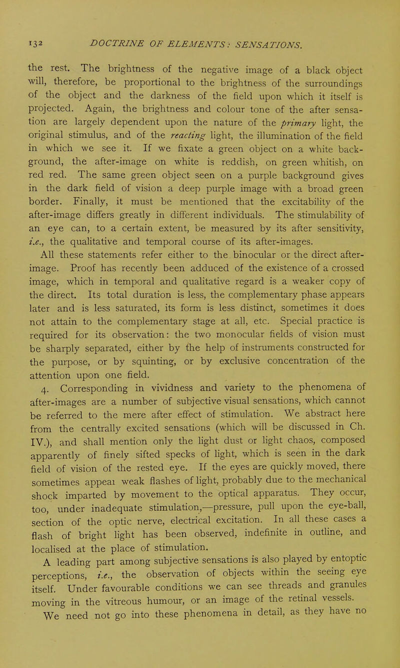 the rest. The brightness of the negative image of a black object will, therefore, be proportional to the brightness of the surroundings of the object and the darkness of the field upon which it itself is projected. Again, the brightness and colour tone of the after sensa- tion are largely dependent upon the nature of the primary light, the original stimulus, and of the reacting light, the illumination of the field in which we see it. If we fixate a green object on a white back- ground, the after-image on white is reddish, on green whitish, on red red. The same green object seen on a purple background gives in the dark field of vision a deep purple image with a broad green border. Finally, it must be mentioned that the excitability of the after-image differs greatly in different individuals. The stimulability of an eye can, to a certain extent, be measured by its after sensitivity, i.e., the qualitative and temporal course of its after-images. All these statements refer either to the binocular or the direct after- image. Proof has recently been adduced of the existence of a crossed image, which in temporal and qualitative regard is a weaker copy of the direct. Its total duration is less, the complementary phase appears later and is less saturated, its form is less distinct, sometimes it does not attain to the complementary stage at all, etc. Special practice is required for its observation: the two monocular fields of vision must be sharply separated, either by the help of instruments constructed for the purpose, or by squinting, or by exclusive concentration of the attention upon one field. 4. Corresponding in vividness and variety to the phenomena of after-images are a number of subjective visual sensations, which cannot be referred to the mere after effect of stimulation. We abstract here from the centrally excited sensations (which will be discussed in Ch. IV.), and shall mention only the light dust or light chaos, composed apparently of finely sifted specks of light, which is seen in the dark field of vision of the rested eye. If the eyes are quickly moved, there sometimes appeal weak flashes of light, probably due to the mechanical shock imparted by movement to the optical apparatus. They occur, too, under inadequate stimulation,—pressure, pull upon the eye-ball, section of the optic nerve, electrical excitation. In all these cases a flash of bright light has been observed, indefinite in outline, and localised at the place of stimulation. A leading part among subjective sensations is also played by entoptic perceptions, i.e., the observation of objects within the seeing eye itself. Under favourable conditions we can see threads and granules moving in the vitreous humour, or an image of the retinal vessels. We need not go into these phenomena in detail, as they have no