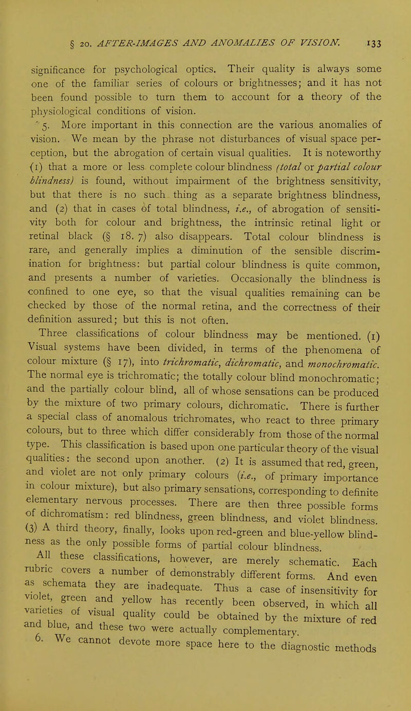 significance for psychological optics. Their quality is always some one of the familiar series of colours or brightnesses; and it has not been found possible to turn them to account for a theory of the physiological conditions of vision. ' 5. More important in this connection are the various anomalies of vision. We mean by the phrase not disturbances of visual space per- ception, but the abrogation of certain visual qualities. It is noteworthy (i) that a more or less complete colour blindness (total or partial colour blindness) is found, without impairment of the brightness sensitivity, but that there is no such thing as a separate brightness blindness, and (2) that in cases of total blindness, i.e., of abrogation of sensiti- vity both for colour and brightness, the intrinsic retinal light or retinal black (§ 18. 7) also disappears. Total colour blindness is rare, and generally implies a diminution of the sensible discrim- ination for brightness: but partial colour blindness is quite common, and presents a number of varieties. Occasionally the blindness is confined to one eye, so that the visual qualities remaining can be checked by those of the normal retina, and the correctness of their definition assured; but this is not often. Three classifications of colour blindness may be mentioned. (1) Visual systems have been divided, in terms of the phenomena of colour mixture (§ 17), into trichromatic, dichromatic, and monochromatic. The normal eye is trichromatic; the totally colour blind monochromatic; and the partially colour blind, all of whose sensations can be produced by the mixture of two primary colours, dichromatic. There is further a special class of anomalous trichromates, who react to three primary colours, but to three which differ considerably from those of the normal type. This classification is based upon one particular theory of the visual qualities: the second upon another. (2) It is assumed that red, green, and violet are not only primary colours (i.e., of primary importance m colour mixture), but also primary sensations, corresponding to definite elementary nervous processes. There are then three possible forms of dichromatism: red blindness, green blindness, and violet blindness. (3) A third theory, finally, looks upon red-green and blue-yellow blind- ness as the only possible forms of partial colour blindness. All these classifications, however, are merely schematic. Each rubric covers a number of demonstrably different forms. And even as schemata they are inadequate. Thus a case of insensitivity for ™ f T and, ye°W has recent|y been observed, in which all and hi TT q ty C0Uld be obtained by ‘ho mixture of red r b ’ “d *heSe tW0 Were actual|y complementary. ■ 0 cannot devote more space here to the diagnostic methods