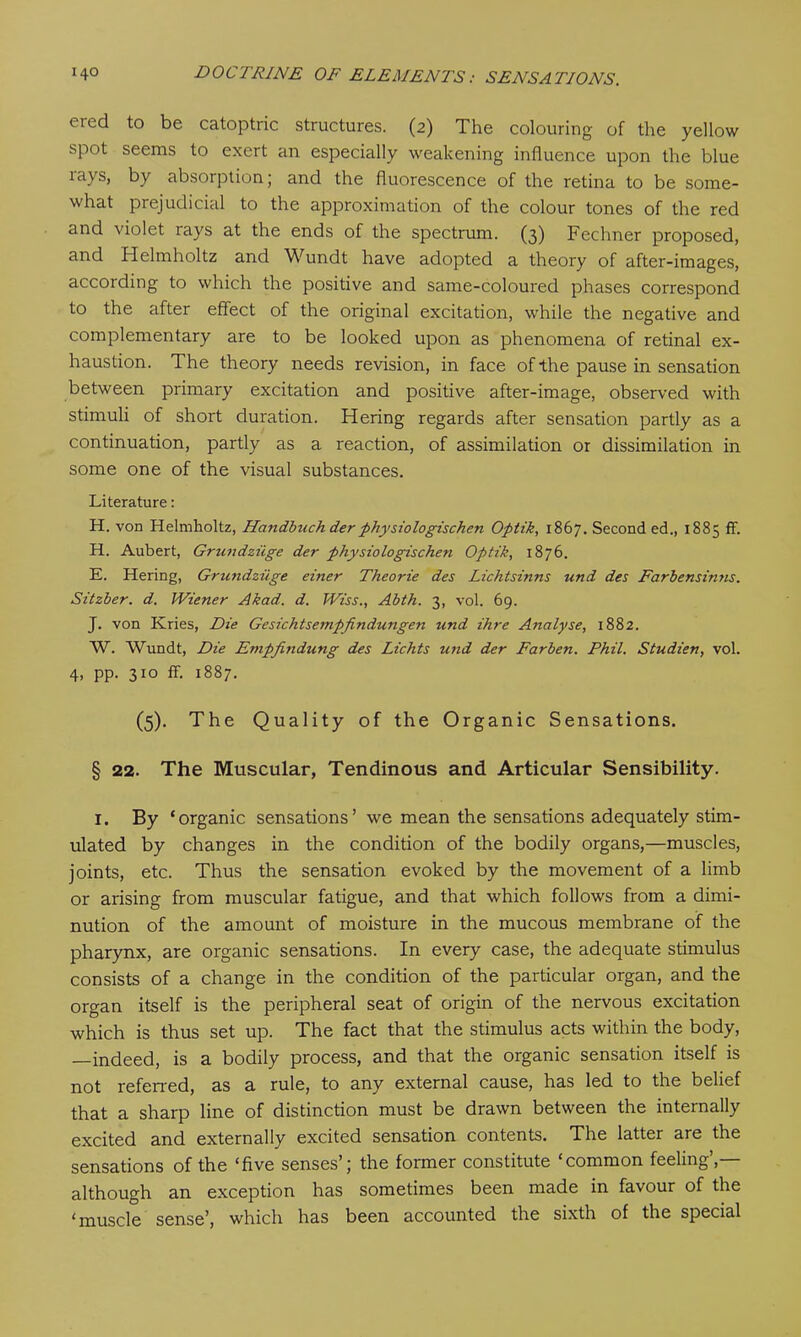 eied to be catoptric structures. (2) The colouring of the yellow spot seems to exert an especially weakening influence upon the blue ia\s, by absorption; and the fluorescence of the retina to be some- what prejudicial to the approximation of the colour tones of the red and violet lays at the ends of the spectrum. (3) Fechner proposed, and Helmholtz and Wundt have adopted a theory of after-images, according to which the positive and same-coloured phases correspond to the after effect of the original excitation, while the negative and complementary are to be looked upon as phenomena of retinal ex- haustion. The theory needs revision, in face of the pause in sensation between primary excitation and positive after-image, observed with stimuli of short duration. Hering regards after sensation partly as a continuation, partly as a reaction, of assimilation or dissimilation in some one of the visual substances. Literature: H. von Helmholtz, Handbuch der physiologischen Optik, 1867. Second ed., 1885 ff. H. Aubert, Grundziige der physiologischen Optik, 1876. E. Hering, Grundziige einer Theorie des Lichtsinns und des Farbensinns. Sitzber. d. Wiener Akad. d. Wiss., Abth. 3, vol. 69. J. von Kries, Die Gesichtsempfindungen und ihre Analyse, 1882. W. Wundt, Die Empfindung des Lichts u?id der Farben. Phil. Studien, vol. 4, pp. 310 ff. 1887. (5). The Quality of the Organic Sensations. § 22. The Muscular, Tendinous and Articular Sensibility. 1. By ‘ organic sensations ’ we mean the sensations adequately stim- ulated by changes in the condition of the bodily organs,—muscles, joints, etc. Thus the sensation evoked by the movement of a limb or arising from muscular fatigue, and that which follows from a dimi- nution of the amount of moisture in the mucous membrane of the pharynx, are organic sensations. In every case, the adequate stimulus consists of a change in the condition of the particular organ, and the organ itself is the peripheral seat of origin of the nervous excitation which is thus set up. The fact that the stimulus acts within the body, —indeed, is a bodily process, and that the organic sensation itself is not referred, as a rule, to any external cause, has led to the belief that a sharp line of distinction must be drawn between the internally excited and externally excited sensation contents. The latter are the sensations of the ‘five senses’; the former constitute ‘common feeling’,— although an exception has sometimes been made in favour of the ‘muscle sense’, which has been accounted the sixth of the special