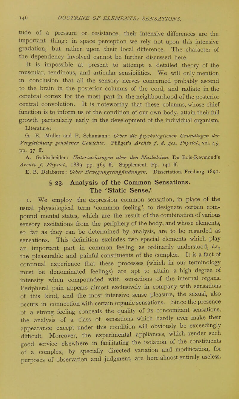 tude of a pressure or resistance, their intensive differences are the important thing: in space perception we rely not upon this intensive gradation, but rather upon their local difference. The character of the dependency involved cannot be further discussed here. It is impossible at present to attempt a detailed theory of the muscular, tendinous, and articular sensibilities. We will only mention in conclusion that all the sensory nerves concerned probably ascend to the brain in the posterior columns of the cord, and radiate in the cerebral cortex for the most part in the neighbourhood of the posterior central convolution. It is noteworthy that these columns, whose chief function is to inform us of the condition of our own body, attain their full growth particularly early in the development of the individual organism. Literature: G. E. Muller and F. Schumann: Ueber die psychologischen Grundlagen der Vergleichung gehobener Gewichte. Pfliiger’s Archiv f. d. ges. Physiol., vol. 45, pp. 37 ff. A. Goldscheider: Untersuchungen iiber den Muskelsinn. Du Bois-Reymond’s Archiv f. Physiol., 1889. pp. 369 ff. Supplement. Pp. 141 ff. E. B. Delabarre : Ueber Bewegnngsempfindungen. Dissertation. Freiburg. 1891. § 23. Analysis of the Common Sensations. The ‘Static Sense.’ 1. We employ the expression common sensation, in place of the usual physiological term ‘common feeling’, to designate certain com- pound mental states, which are the result of the combination of various sensory excitations from the periphery of the body, and whose elements, so far as they can be determined by analysis, are to be regarded as sensations. This definition excludes two special elements which play an important part in common feeling as ordinarily understood, i.e., the pleasurable and painful constituents of the complex. It is a fact of continual experience that these processes (which in our terminology must be denominated feelings) are apt to attain a high degree of intensity when compounded with sensations of the internal organs. Peripheral pain appears almost exclusively in company with sensations of this kind, and the most intensive sense pleasure, the sexual, also occurs in connection with certain organic sensations. Since the presence of a strong feeling conceals the quality of its concomitant sensations, the analysis of a class of sensations which hardly ever make their appearance except under this condition will obviously be exceedingly difficult. Moreover, the experimental appliances, which render such good service elsewhere in facilitating the isolation of the constituents of a complex, by specially directed variation and modification, for purposes of observation and judgment, are here almost entirely useless.