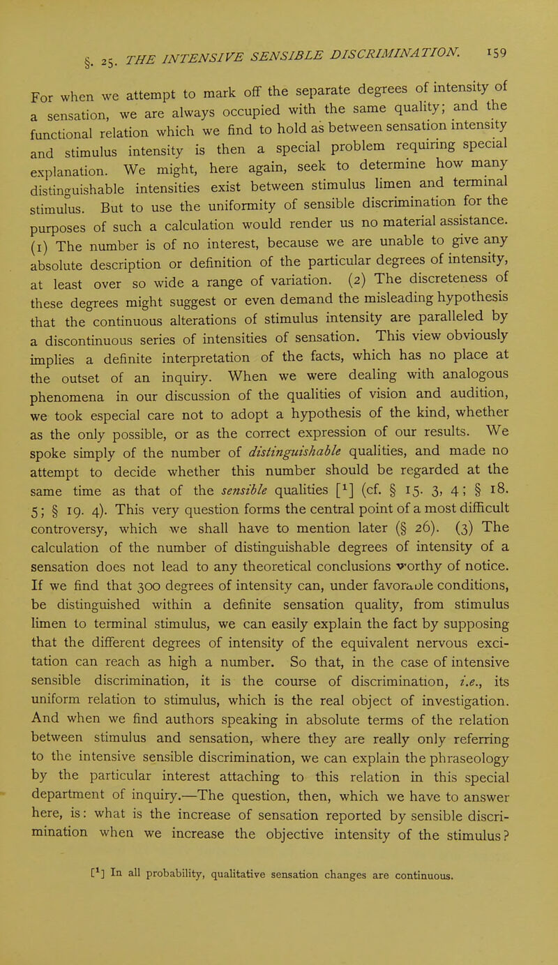 For when we attempt to mark off the separate degrees of intensity of a sensation, we are always occupied with the same quality; and t e functional relation which we find to hold as between sensation intensity and stimulus intensity is then a special problem requiring special explanation. We might, here again, seek to determine how many distinguishable intensities exist between stimulus limen and termma stimulus. But to use the uniformity of sensible discrimination for the purposes of such a calculation would render us no material assistance, (i) The number is of no interest, because we are unable to give any absolute description or definition of the particular degrees of intensity, at least over so wide a range of variation. (2) The discreteness of these degrees might suggest or even demand the misleading hypothesis that the continuous alterations of stimulus intensity are paralleled by a discontinuous series of intensities of sensation. This view obviously implies a definite interpretation of the facts, which has no place at the outset of an inquiry. When we were dealing with analogous phenomena in our discussion of the qualities of vision and audition, we took especial care not to adopt a hypothesis of the kind, whether as the only possible, or as the correct expression of our results. We spoke simply of the number of distinguishable qualities, and made no attempt to decide whether this number should be regarded at the same time as that of the sensible qualities [x] (cf. § 15. 3, 4; § 18. 5; § 19. 4). This very question forms the central point of a most difficult controversy, which we shall have to mention later (§ 26). (3) The calculation of the number of distinguishable degrees of intensity of a sensation does not lead to any theoretical conclusions worthy of notice. If we find that 300 degrees of intensity can, under favoraole conditions, be distinguished within a definite sensation quality, from stimulus limen to terminal stimulus, we can easily explain the fact by supposing that the different degrees of intensity of the equivalent nervous exci- tation can reach as high a number. So that, in the case of intensive sensible discrimination, it is the course of discrimination, i.e., its uniform relation to stimulus, which is the real object of investigation. And when we find authors speaking in absolute terms of the relation between stimulus and sensation, where they are really only referring to the intensive sensible discrimination, we can explain the phraseology by the particular interest attaching to this relation in this special department of inquiry.—The question, then, which we have to answer here, is: what is the increase of sensation reported by sensible discri- mination when we increase the objective intensity of the stimulus? E1] In all probability, qualitative sensation changes are continuous.