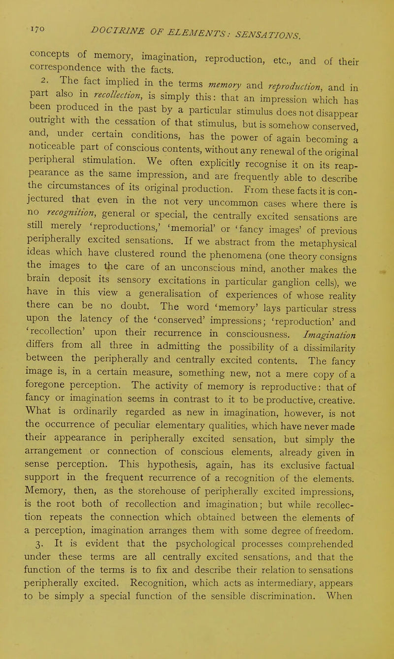 concepts of memory, imagination, reproduction, correspondence with the facts. etc., and of their 2. The fact implied in the terms memory and reproduction, and in part also in recollection, is simply this: that an impression which has been produced in the past by a particular stimulus does not disappear outright with the cessation of that stimulus, but is somehow conserved and, under certain conditions, has the power of again becoming a noticeable part of conscious contents, without any renewal of the original peripheral stimulation. We often explicitly recognise it on its reap- pearance as the same impression, and are frequently able to describe the circumstances of its original production. From these facts it is con- jectured that even m the not very uncommon cases where there is no recognition, general or special, the centrally excited sensations are still merely ‘reproductions,’ ‘memorial’ or ‘fancy images’ of previous peripherally excited sensations. If we abstract from the metaphysical ideas which have clustered round the phenomena (one theory consigns the. images to the care of an unconscious mind, another makes the brain deposit its sensory excitations in particular ganglion cells), we have in this view a generalisation of experiences of whose reality there can be no doubt. The word ‘memory’ lays particular stress upon the latency of the ‘conserved’ impressions; ‘reproduction’ and ‘recollection’ upon their recurrence in consciousness. Imagination differs from all three in admitting the possibility of a dissimilarity between the peripherally and centrally excited contents. The fancy image is, in a certain measure, something new, not a mere copy of a foregone perception. The activity of memory is reproductive: that of fancy or imagination seems in contrast to it to be productive, creative. What is ordinarily regarded as new in imagination, however, is not the occurrence of peculiar elementary qualities, which have never made their appearance in peripherally excited sensation, but simply the arrangement or connection of conscious elements, already given in sense perception. This hypothesis, again, has its exclusive factual support in the frequent recurrence of a recognition of the elements. Memory, then, as the storehouse of peripherally excited impressions, is the root both of recollection and imagination; but while recollec- tion repeats the connection which obtained between the elements of a perception, imagination arranges them with some degree of freedom. 3. It is evident that the psychological processes comprehended under these terms are all centrally excited sensations, and that the function of the terms is to fix and describe their relation to sensations peripherally excited. Recognition, which acts as intermediary, appears to be simply a special function of the sensible discrimination. When