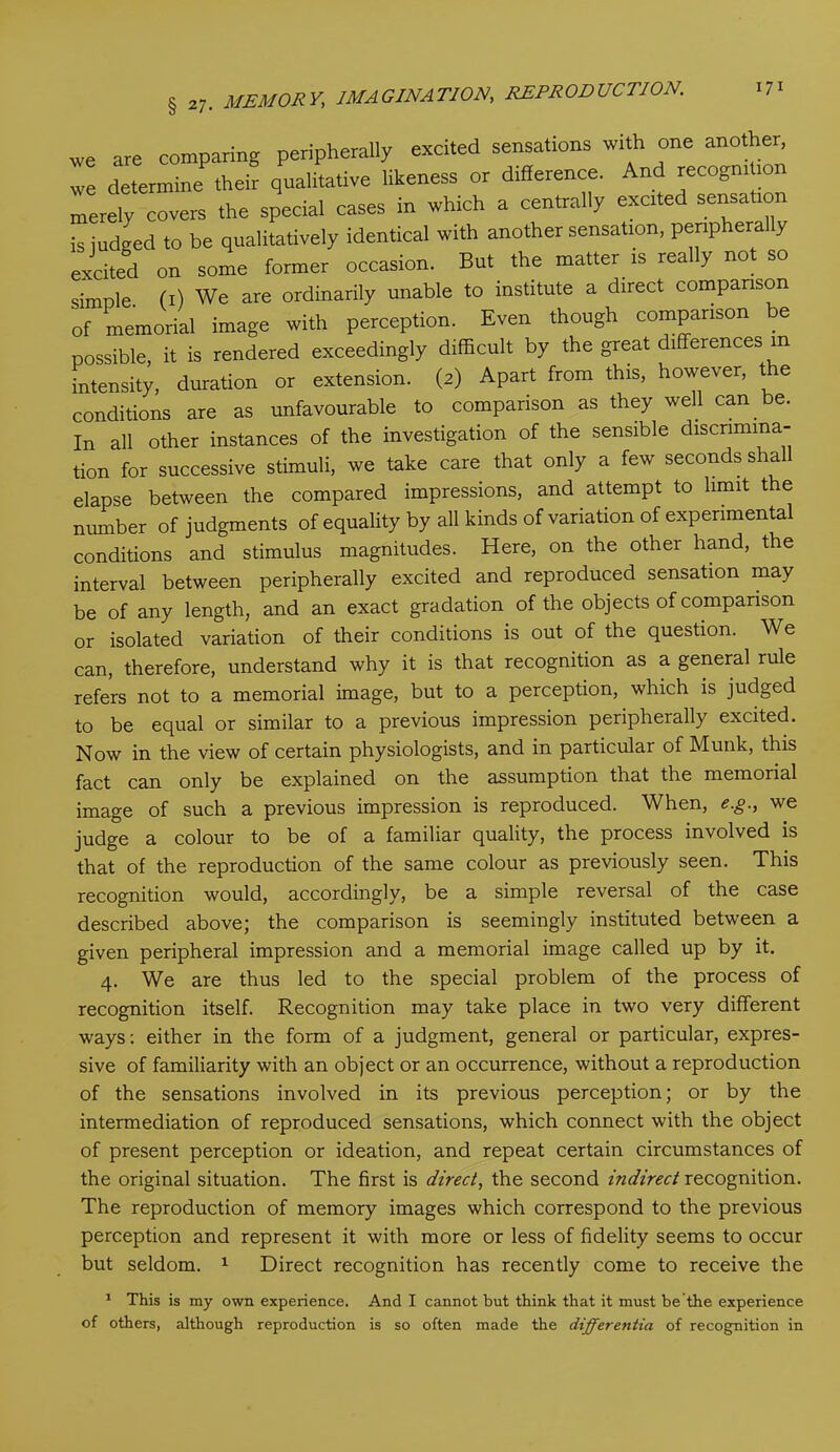 we are comparing peripherally excited sensations with one another we determine their qualitative likeness or difference. And recognition merely covers the special cases in which a centrally excited sensation is judged to be qualitatively identical with another sensation, penphera y excited on some former occasion. But the matter is really no so simple, (i) We are ordinarily unable to institute a direct comparison of memorial image with perception. Even though comparison e possible, it is rendered exceedingly difficult by the great differences in intensity, duration or extension. (2) Apart from this, however, the conditions are as unfavourable to comparison as they well can be. In all other instances of the investigation of the sensible discrimina- tion for successive stimuli, we take care that only a few seconds shall elapse between the compared impressions, and attempt to limit the number of judgments of equality by all kinds of variation of experimental conditions and stimulus magnitudes. Here, on the other hand, the interval between peripherally excited and reproduced sensation may be of any length, and an exact gradation of the objects of comparison or isolated variation of their conditions is out of the question. We can, therefore, understand why it is that recognition as a general rule refers not to a memorial image, but to a perception, which is judged to be equal or similar to a previous impression peripherally excited. Now in the view of certain physiologists, and in particular of Munk, this fact can only be explained on the assumption that the memorial image of such a previous impression is reproduced. When, e.g., we judge a colour to be of a familiar quality, the process involved is that of the reproduction of the same colour as previously seen. This recognition would, accordingly, be a simple reversal of the case described above; the comparison is seemingly instituted between a given peripheral impression and a memorial image called up by it. 4. We are thus led to the special problem of the process of recognition itself. Recognition may take place in two very different ways: either in the form of a judgment, general or particular, expres- sive of familiarity with an object or an occurrence, without a reproduction of the sensations involved in its previous perception; or by the intermediation of reproduced sensations, which connect with the object of present perception or ideation, and repeat certain circumstances of the original situation. The first is direct, the second indirect recognition. The reproduction of memory images which correspond to the previous perception and represent it with more or less of fidelity seems to occur but seldom. 1 Direct recognition has recently come to receive the 1 This is my own experience. And I cannot but think that it must be the experience of others, although reproduction is so often made the differentia of recognition in