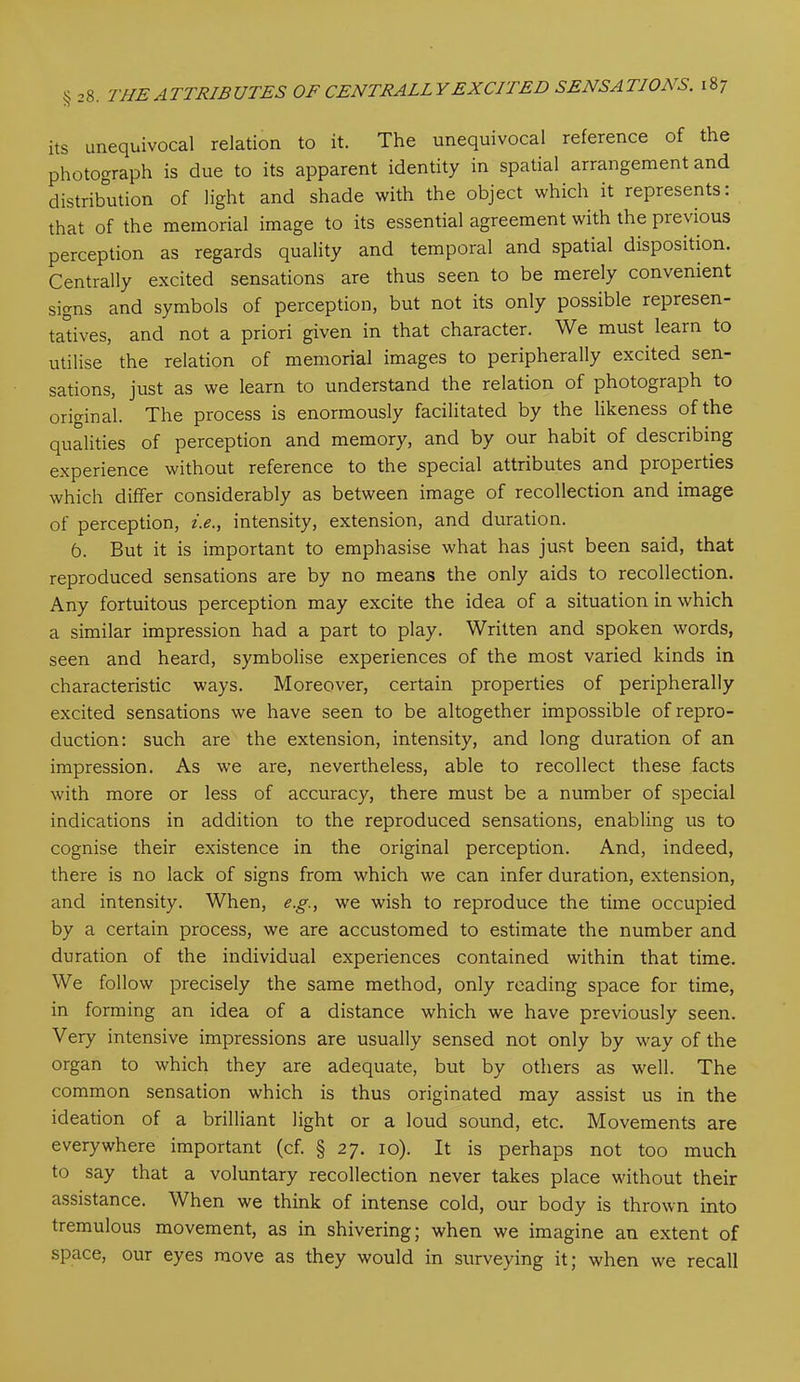 its unequivocal relation to it. The unequivocal reference of the photograph is due to its apparent identity in spatial arrangement and distribution of light and shade with the object which it represents: that of the memorial image to its essential agreement with the previous perception as regards quality and temporal and spatial disposition. Centrally excited sensations are thus seen to be merely convenient signs and symbols of perception, but not its only possible represen- tatives, and not a priori given in that character. We must learn to utilise the relation of memorial images to peripherally excited sen- sations, just as we learn to understand the relation of photograph to original. The process is enormously facilitated by the likeness of the qualities of perception and memory, and by our habit of describing experience without reference to the special attributes and properties which differ considerably as between image of recollection and image of perception, i.e., intensity, extension, and duration. 6. But it is important to emphasise what has just been said, that reproduced sensations are by no means the only aids to recollection. Any fortuitous perception may excite the idea of a situation in which a similar impression had a part to play. Written and spoken words, seen and heard, symbolise experiences of the most varied kinds in characteristic ways. Moreover, certain properties of peripherally excited sensations we have seen to be altogether impossible of repro- duction: such are the extension, intensity, and long duration of an impression. As we are, nevertheless, able to recollect these facts with more or less of accuracy, there must be a number of special indications in addition to the reproduced sensations, enabling us to cognise their existence in the original perception. And, indeed, there is no lack of signs from which we can infer duration, extension, and intensity. When, e.g., we wish to reproduce the time occupied by a certain process, we are accustomed to estimate the number and duration of the individual experiences contained within that time. We follow precisely the same method, only reading space for time, in forming an idea of a distance which we have previously seen. Very intensive impressions are usually sensed not only by way of the organ to which they are adequate, but by others as well. The common sensation which is thus originated may assist us in the ideation of a brilliant light or a loud sound, etc. Movements are everywhere important (cf. § 27. 10). It is perhaps not too much to say that a voluntary recollection never takes place without their assistance. When we think of intense cold, our body is thrown into tremulous movement, as in shivering; when we imagine an extent of space, our eyes move as they would in surveying it; when we recall