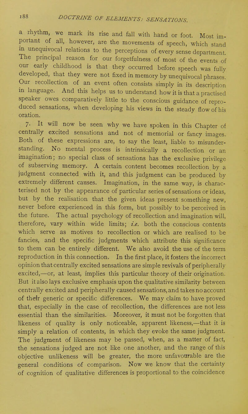 a lhythm, we mark its rise and fall with hand or foot. Most im- portant of all, however, are the movements of speech, which stand in unequivocal relations to the perceptions of every sense department. The principal reason for our forgetfulness of most of the events of our early childhood is that they occurred before speech was fully developed, that they were not fixed in memory by unequivocal phrases. Our recollection of an event often consists simply in its description in language. And this helps us to understand how it is that a practised speaker owes comparatively little to the conscious guidance of repro- duced sensations, when developing his views in the steady flow of his oration. 7. It will now be seen why we have spoken in this Chapter of centially excited sensations and not of memorial or fancy images. Both of these expressions are, to say the least, liable to misunder- standing. No mental process is intrinsically a recollection or an imagination ; no special class of sensations has the exclusive privilege of subserving memory. A certain content becomes recollection by a judgment connected with it, and this judgment can be produced by extremely different causes. Imagination, in the same way, is charac- terised not by the appearance of particular series of sensations or ideas, but by the realisation that the given ideas present something new, never before experienced in this form, but possibly to be perceived in the future. The actual psychology of recollection and imagination will, therefore, vary within wide limits; i.e. both the conscious contents which serve as motives to recollection or which are realised to be fancies, and the specific judgments which attribute this significance to them can be entirely different. We also avoid the use of the term reproduction in this connection. In the first place, it fosters the incorrect opinion that centrally excited sensations are simple revivals of peripherally excited,—or, at least, implies this particular theory of their origination. But it also lays exclusive emphasis upon the qualitative similarity between centrally excited and peripherally caused sensations, and takes no account of their generic or specific differences. We may claim to have proved that, especially in the case of recollection, the differences are not less essential than the similarities. Moreover, it must not be forgotten that likeness of quality is only noticeable, apparent likeness,—that it is simply a relation of contents, in which they evoke the same judgment. The judgment of likeness may be passed, when, as a matter of fact, the sensations judged are not like one another, and the range of this objective unlikeness will be greater, the more unfavourable are the general conditions of comparison. Now we know that the certainty of cognition of qualitative differences is proportional to the coincidence