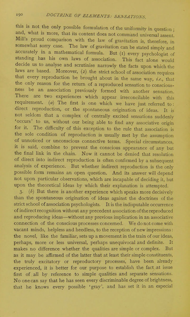 this is not the only possible formulation of the uniformity in question ; and, what is more, that its content does not command universal assent. Mill’s proud comparison with the law of gravitation is, therefore, in somewhat sorry case. The law of gravitation can be stated simply and accurately in a mathematical formula. But (1) every psychologist of standing has his own laws of association. This fact alone would decide us to analyse and scrutinise narrowly the facts upon which the laws are based. Moreover, (2) the strict school of association requires that every reproduction be brought about in the same way, i.e., that the only reason for the return of a reproduced sensation to conscious- ness be an association previously formed with another sensation. There are two experiences which appear irreconcilable with this requirement. (<?) The first is one which we have just referred to: direct reproduction, or the spontaneous origination of ideas. It is not seldom that a complex of centrally excited sensations suddenly occurs to us, without our being able to find any associative origin for it. The difficulty of this exception to the rule that association is the sole condition of reproduction is usually met by the assumption of unnoticed or unconscious connective terms. Special circumstances, it is said, combine to prevent the conscious appearance of any but the final link in the chain. Now it cannot be denied that resolution of direct into indirect reproduction is often confirmed by a subsequent analysis of experience. But whether indirect reproduction is the only possible form remains an open question. And its answer will depend not upon particular observations, which are incapable of deciding it, but upon the theoretical ideas by which their explanation is attempted. 3. (b) But there is another experience which speaks more decisively than the spontaneous origination of ideas against the doctrines of the strict school of association psychologists. It is the indisputable occurrence of indirect recognition without any precedent association of the reproduced and reproducing ideas—without any previous implication in an associative connection of the conscious processes concerned. We do not come with vacant minds, helpless and heedless, to the reception of new impressions: the novel, like the familiar, sets up a movement in the train of our ideas, perhaps, more or less universal, perhaps unequivocal and definite. It makes no difference whether the qualities are simple or complex. But as it may be affirmed of the latter that at least their simple constituents, the truly excitatory or reproductory processes, have been already experienced, it is better for our purpose to establish the fact at issue first of all by reference to simple qualities and separate sensations. No one can say that he has seen every discriminable degree of brightness, that he knows every possible ‘gray’, and has set it in an especial