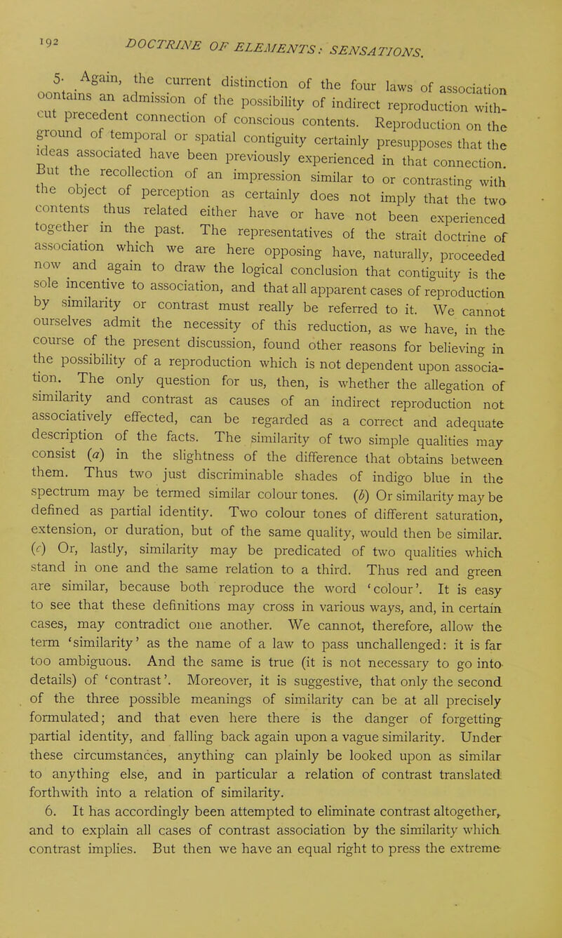 5- Again, the current distinction of the four laws of association contains an admission of the possibility of indirect reproduction with ' 1 Precedent connection of conscious contents. Reproduction on the ground of temporal or spatial contiguity certainly presupposes that the Kleas associated have been previously experienced in that connection, ut the recollection of an impression similar to or contrasting with ic object of perception as certainly does not imply that the two contents thus related either have or have not been experienced together m the past. The representatives of the strait doctrine of association which we are here opposing have, naturally, proceeded now and again to draw the logical conclusion that contiguity is the sole incentive to association, and that all apparent cases of reproduction by similarity or contrast must really be referred to it. We cannot ourselves admit the necessity of this reduction, as we have, in the couise of the present discussion, found other reasons for believing in the possibility of a reproduction which is not dependent upon associa- tion. The only question for us, then, is whether the allegation of similarity and contrast as causes of an indirect reproduction not associatively effected, can be regarded as a correct and adequate description of the facts. The similarity of two simple qualities may consist (#) in the slightness of the difference that obtains between them. Thus two just discriminable shades of indigo blue in the spectrum may be termed similar colour tones. ($) Or similarity may be defined as paitial identity. Two colour tones of different saturation, extension, or duration, but of the same quality, would then be similar, (y) Or, lastly, similarity may be predicated of two qualities which stand in one and the same relation to a third. Thus red and green are similar, because both reproduce the word ‘colour’. It is easy to see that these definitions may cross in various ways, and, in certain cases, may contradict one another. We cannot, therefore, allow the term ‘similarity’ as the name of a law to pass unchallenged: it is far too ambiguous. And the same is true (it is not necessary to go into details) of ‘contrast’. Moreover, it is suggestive, that only the second of the three possible meanings of similarity can be at all precisely formulated; and that even here there is the danger of forgetting partial identity, and falling back again upon a vague similarity. Under these circumstances, anything can plainly be looked upon as similar to anything else, and in particular a relation of contrast translated forthwith into a relation of similarity. 6. It has accordingly been attempted to eliminate contrast altogether, and to explain all cases of contrast association by the similarity which contrast implies. But then we have an equal right to press the extreme