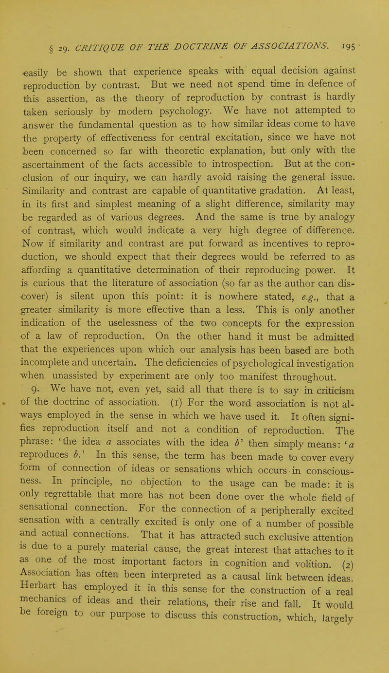 •easily be shown that experience speaks with equal decision against reproduction by contrast. But we need not spend time in defence of this assertion, as the theory of reproduction by contrast is hardly taken seriously by modem psychology. We have not attempted to answer the fundamental question as to how similar ideas come to have the property of effectiveness for central excitation, since we have not Been concerned so far with theoretic explanation, but only with the ascertainment of the facts accessible to introspection. But at the con- clusion of our inquiry, we can hardly avoid raising the general issue. Similarity and contrast are capable of quantitative gradation. At least, in its first and simplest meaning of a slight difference, similarity may be regarded as of various degrees. And the same is true by analogy of contrast, which would indicate a very high degree of difference. Now if similarity and contrast are put forward as incentives to repro- duction, we should expect that their degrees would be referred to as affording a quantitative determination of their reproducing power. It is curious that the literature of association (so far as the author can dis- cover) is silent upon this point: it is nowhere stated, eg., that a greater similarity is more effective than a less. This is only another indication of the uselessness of the two concepts for the expression of a law of reproduction. On the other hand it must be admitted that the experiences upon which our analysis has been based are both incomplete and uncertain. The deficiencies of psychological investigation •when unassisted by experiment are only too manifest throughout. 9. We have not, even yet, said all that there is to say in criticism of the doctrine of association. (1) For the word association is not al- ways employed in the sense in which we have used it. It often signi- fies reproduction itself and not a condition of reproduction. The phrase: ‘ the idea a associates with the idea b ’ then simply means: ‘ a reproduces b. In this sense, the term has been made to cover every form of connection of ideas or sensations which occurs in conscious- ness. In principle, no objection to the usage can be made: it is only regrettable that more has not been done over the whole field of sensational connection. For the connection of a peripherally excited sensation with a centrally excited is only one of a number of possible and actual connections. That it has attracted such exclusive attention is due to a purely material cause, the great interest that attaches to it as one of the most important factors in cognition and volition. (2) Association has often been interpreted as a causal link between ideas. Herbart has employed it in this sense for the construction of a real mechanics of ideas and their relations, their rise and fall. It would be foreign to our purpose to discuss this construction, which, largely