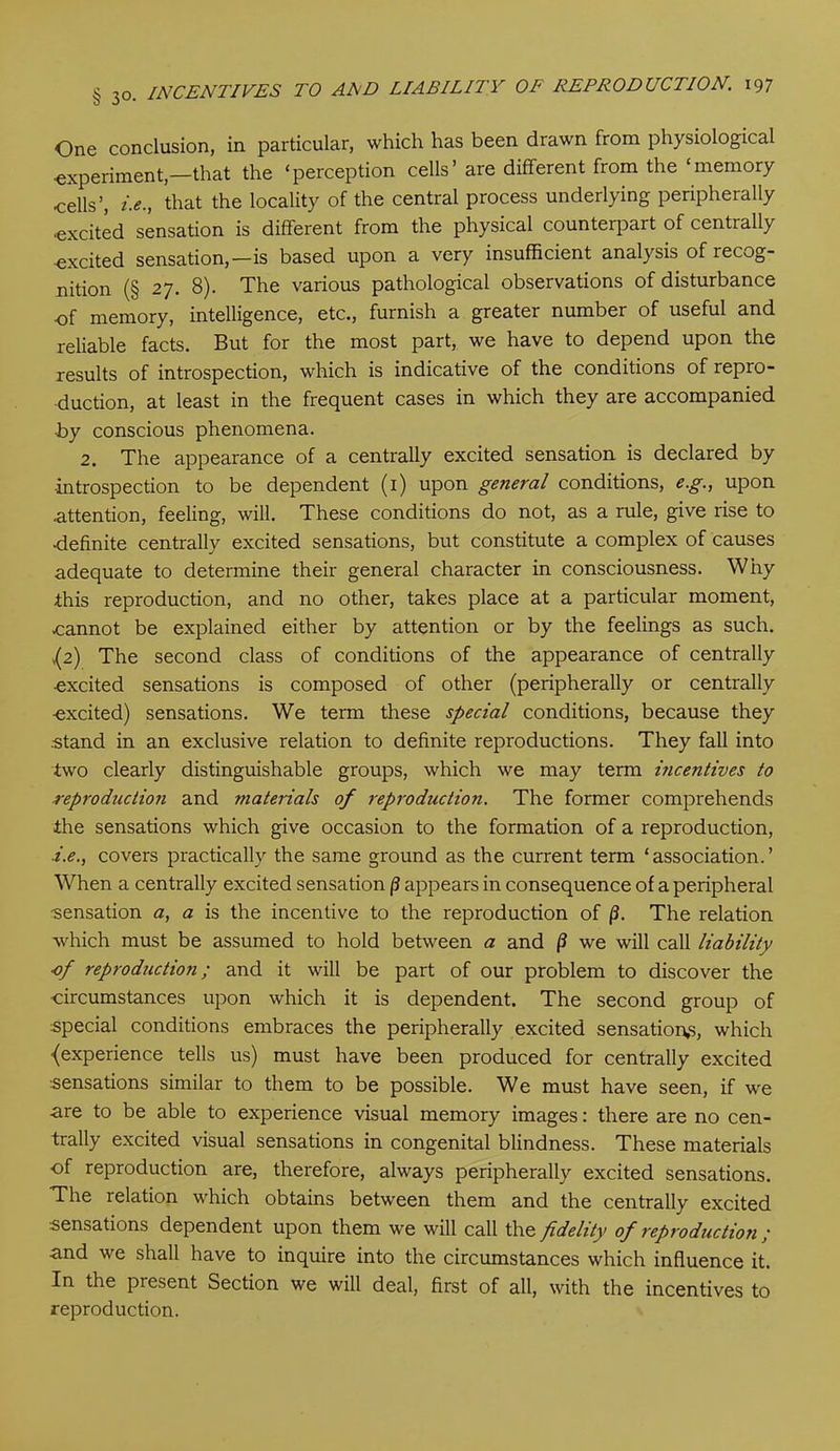 One conclusion, in particular, which has been drawn from physiological •experiment,—that the ‘perception cells’ are different from the ‘memory cells’, i.e., that the locality of the central process underlying peripherally •excited sensation is different from the physical counterpart of centrally ■excited sensation,—is based upon a very insufficient analysis of recog- nition (§ 27. 8). The various pathological observations of disturbance of memory, intelligence, etc., furnish a greater number of useful and reliable facts. But for the most part, we have to depend upon the results of introspection, which is indicative of the conditions of repro- duction, at least in the frequent cases in which they are accompanied ■by conscious phenomena. 2. The appearance of a centrally excited sensation is declared by ■introspection to be dependent (1) upon general conditions, e.g., upon attention, feeling, will. These conditions do not, as a rule, give rise to definite centrally excited sensations, but constitute a complex of causes adequate to determine their general character in consciousness. Why this reproduction, and no other, takes place at a particular moment, cannot be explained either by attention or by the feelings as such. ,(2) The second class of conditions of the appearance of centrally excited sensations is composed of other (peripherally or centrally excited) sensations. We term these special conditions, because they stand in an exclusive relation to definite reproductions. They fall into two clearly distinguishable groups, which we may term incentives to reproduction and materials of reproduction. The former comprehends the sensations which give occasion to the formation of a reproduction, ■i.e., covers practically the same ground as the current term ‘association.’ When a centrally excited sensation /? appears in consequence of a peripheral •sensation a, a is the incentive to the reproduction of (3. The relation which must be assumed to hold between a and (3 we will call liability of reproduction; and it will be part of our problem to discover the •circumstances upon which it is dependent. The second group of special conditions embraces the peripherally excited sensations, which {experience tells us) must have been produced for centrally excited sensations similar to them to be possible. We must have seen, if we -are to be able to experience visual memory images: there are no cen- trally excited visual sensations in congenital blindness. These materials •of reproduction are, therefore, always peripherally excited sensations. The relation which obtains between them and the centrally excited sensations dependent upon them we will call the fidelity of reproduction ; and we shall have to inquire into the circumstances which influence it. In the piesent Section we will deal, first of all, with the incentives to reproduction.