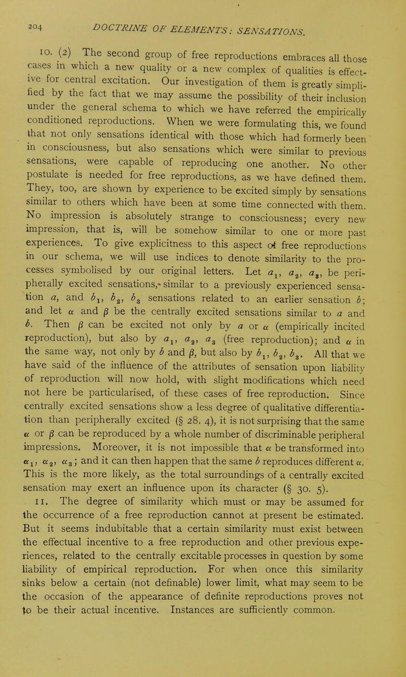 10. (2) The second group of free reproductions embraces all those cases m which a new quality or a new complex of qualities is effect- ive for central excitation. Our investigation of them is greatly simpli- fied by the fact that we may assume the possibility of their inclusion under the general schema to which we have referred the empirically conditioned reproductions. When we were formulating this, we found that not only sensations identical with those which had formerly been in consciousness, but also sensations which were similar to previous sensations, were capable of reproducing one another. No other postulate is needed for free reproductions, as we have defined them. They, too, are shown by experience to be excited simply by sensations similar to others which have been at some time connected with them. No impression is absolutely strange to consciousness; every new impression, that is, will be somehow similar to one or more past experiences. To give explicitness to this aspect ot free reproductions in our schema, we will use indices to denote similarity to the pro- cesses symbolised by our original letters. Let at, a2, aa, be peri- pherally excited sensations,'similar to a previously experienced sensa- tion a, and b1} b2, b3 sensations related to an earlier sensation b; and let a and p be the centrally excited sensations similar to a and b. Then p can be excited not only by a or a (empirically incited reproduction), but also by at, a2, a3 (free reproduction); and or in the same way, not only by b and p, but also by 6t, b2, b9. All that we have said of the influence of the attributes of sensation upon liability of reproduction will now hold, with slight modifications which need not here be particularised, of these cases of free reproduction. Since centrally excited sensations show a less degree of qualitative differentia- tion than peripherally excited (§ 28. 4), it is not surprising that the same cc or (3 can be reproduced by a whole number of discriminable peripheral impressions. Moreover, it is not impossible that a be transformed into a1, aa, <x3; and it can then happen that the same b reproduces different a. This is the more likely, as the total surroundings of a centrally excited sensation may exert an influence upon its character (§ 30. 5). II. The degree of similarity which must or may be assumed for the occurrence of a free reproduction cannot at present be estimated. But it seems indubitable that a certain similarity must exist between the effectual incentive to a free reproduction and other previous expe- riences, related to the centrally excitable processes in question by some liability of empirical reproduction. For when once this similarity sinks below a certain (not definable) lower limit, what may seem to be the occasion of the appearance of definite reproductions proves not to be their actual incentive. Instances are sufficiently common.