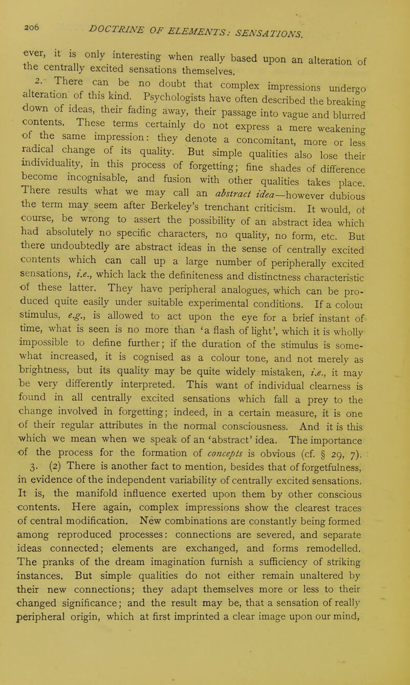 rr' ‘n 0niy. interestinS when really based upon an alteration of tne centrally excited sensations themselves. 2. There can be no doubt that complex impressions undergo alteration of this kind. Psychologists have often described the breaking down of ideas, their fading away, their passage into vague and blurred contents. These terms certainly do not express a mere weakening of the same impression: they denote a concomitant, more or less radical change of its quality. But simple qualities also lose their individuality, in this process of forgetting; fine shades of difference become mcognisable, and fusion with other qualities takes place. There results what we may call an abstract idea—however dubious the term may seem after Berkeley’s trenchant criticism. It would, of course, be wrong to assert the possibility of an abstract idea which had absolutely no specific characters, no quality, no form, etc. But there undoubtedly are abstract ideas in the sense of centrally excited contents which can call up a large number of peripherally excited sensations, t.e., which lack the definiteness and distinctness characteristic of these latter. They have peripheral analogues, which can be pro- duced quite easily under suitable experimental conditions. If a colour stimulus, e.g., is allowed to act upon the eye for a brief instant of time, what is seen is no more than ‘a flash of light’, which it is wholly impossible to define further; if the duration of the stimulus is some- what increased, it is cognised as a colour tone, and not merely as brightness, but its quality may be quite widely mistaken, i.e., it may be very differently interpreted. This want of individual clearness is found in all centrally excited sensations which fall a prey to the change involved in forgetting; indeed, in a certain measure, it is one of their regular attributes in the normal consciousness. And it is this which we mean when we speak of an ‘abstract’ idea. The importance of the process for the formation of concepts is obvious (cf. § 29, 7). 3. (2) There is another fact to mention, besides that of forgetfulness, in evidence of the independent variability of centrally excited sensations. It is, the manifold influence exerted upon them by other conscious contents. Here again, complex impressions show the clearest traces of central modification. New combinations are constantly being formed among reproduced processes: connections are severed, and separate ideas connected; elements are exchanged, and forms remodelled. The pranks of the dream imagination furnish a sufficiency of striking instances. But simple qualities do not either remain unaltered by their new connections; they adapt themselves more or less to their changed significance; and the result may be, that a sensation of really peripheral origin, which at first imprinted a clear image upon our mind,