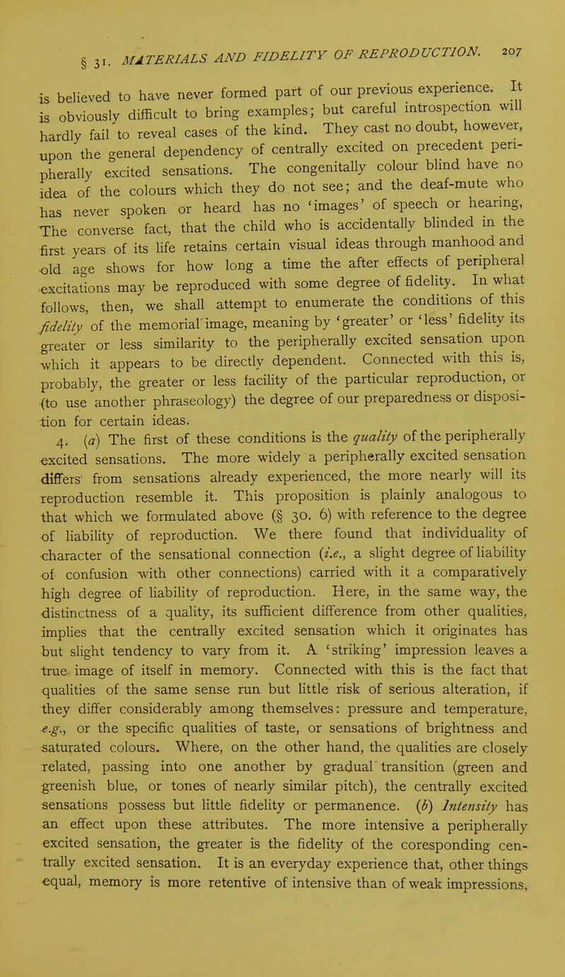 is believed to have never formed part of our previous experience. It is obviously difficult to bring examples; but careful introspection will hardly fail to reveal cases of the kind. They cast no doubt, however, upon the general dependency of centrally excited on precedent peri- pherally excited sensations. The congenitally colour blind have no idea of the colours which they do not see; and the deaf-mute who has never spoken or heard has no ‘images’ of speech or hearing, The converse fact, that the child who is accidentally blinded in the first years of its life retains certain visual ideas through manhood and old age shows for how long a time the after effects of peripheral •excitations may be reproduced with some degree of fidelity. In what follows, then, we shall attempt to enumerate the conditions of this fidelity of the memorial'image, meaning by ‘greater’ or ‘less’ fidelity its greater or less similarity to the peripherally excited sensation upon which it appears to be directly dependent. Connected with this is, probably, the greater or less facility of the particular reproduction, oi (to use another phraseology) the degree of our preparedness or disposi- tion for certain ideas. 4. (a) The first of these conditions is the quality of the peripherally excited sensations. The more widely a peripherally excited sensation differs from sensations already experienced, the more nearly will its reproduction resemble it. This proposition is plainly analogous to that which we formulated above (§ 30. 6) with reference to the degree of liability of reproduction. We there found that individuality of character of the sensational connection (i.e., a slight degree of liability of confusion with other connections) carried with it a comparatively high degree of liability of reproduction. Here, in the same way, the distinctness of a quality, its sufficient difference from other qualities, implies that the centrally excited sensation which it originates has but slight tendency to vary from it. A ‘striking’ impression leaves a true image of itself in memory. Connected with this is the fact that qualities of the same sense run but little risk of serious alteration, if they differ considerably among themselves: pressure and temperature, e.g., or the specific qualities of taste, or sensations of brightness and saturated colours. Where, on the other hand, the qualities are closely related, passing into one another by gradual transition (green and greenish blue, or tones of nearly similar pitch), the centrally excited sensations possess but little fidelity or permanence. (b) lnteiisity has an effect upon these attributes. The more intensive a peripherally excited sensation, the greater is the fidelity of the coresponding cen- trally excited sensation. It is an everyday experience that, other things equal, memory is more retentive of intensive than of weak impressions,