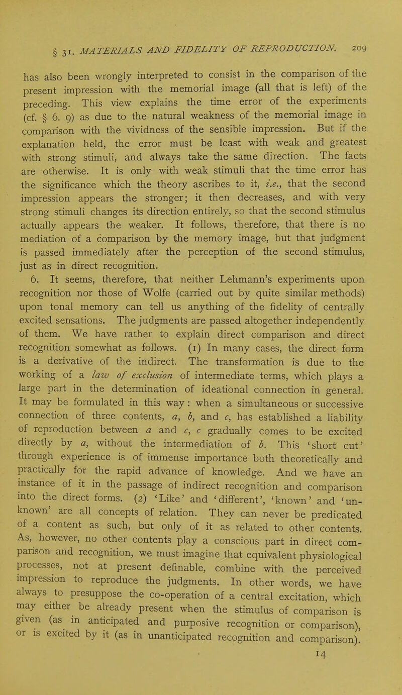 has also been wrongly interpreted to consist in the comparison of the present impression with the memorial image (all that is left) of the preceding. This view explains the time error of the experiments (cf. § 6. 9) as due to the natural weakness of the memorial image in comparison with the vividness of the sensible impression. But if the explanation held, the error must be least with weak and greatest with strong stimuli, and always take the same direction. The facts are otherwise. It is only with weak stimuli that the time error has the significance which the theory ascribes to it, z.<?., that the second impression appears the stronger; it then decreases, and with very strong stimuli changes its direction entirely, so that the second stimulus actually appears the weaker. It follows, therefore, that there is no mediation of a comparison by the memory image, but that judgment is passed immediately after the perception of the second stimulus, just as in direct recognition. 6. It seems, therefore, that neither Lehmann’s experiments upon recognition nor those of Wolfe (carried out by quite similar methods) upon tonal memory can tell us anything of the fidelity of centrally excited sensations. The judgments are passed altogether independently of them. We have rather to explain direct comparison and direct recognition somewhat as follows. (1) In many cases, the direct form is a derivative of the indirect. The transformation is due to the working of a law of exclusion of intermediate terms, which plays a large part in the determination of ideational connection in general. It may be formulated in this way : when a simultaneous or successive connection of three contents, a, b, and c, has established a liability of reproduction between a and c, c gradually comes to be excited directly by a, without the intermediation of b. This ‘short cut’ through experience is of immense importance both theoretically and practically for the rapid advance of knowledge. And we have an instance of it in the passage of indirect recognition and comparison into the direct forms. (2) ‘Like’ and ‘different’, ‘known’ and ‘un- known are all concepts of relation. They can never be predicated of a content as such, but only of it as related to other contents. As, however, no other contents play a conscious part in direct com- parison and recognition, we must imagine that equivalent physiological piocesses, not at present definable, combine with the perceived impression to reproduce the judgments. In other words, we have always to presuppose the co-operation of a central excitation, which may either be already present when the stimulus of comparison is given (as m anticipated and purposive recognition or comparison), or is excited by it (as in unanticipated recognition and comparison). 14