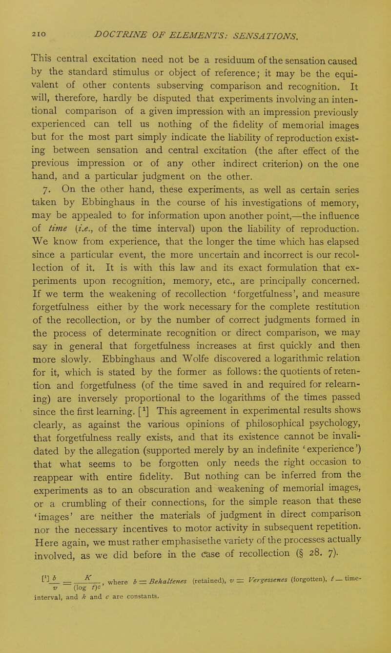 This central excitation need not be a residuum of the sensation caused by the standard stimulus or object of reference; it may be the equi- valent of other contents subserving comparison and recognition. It will, therefore, hardly be disputed that experiments involving an inten- tional comparison of a given impression with an impression previously experienced can tell us nothing of the fidelity of memorial images but for the most part simply indicate the liability of reproduction exist- ing between sensation and central excitation (the after effect of the previous impression or of any other indirect criterion) on the one hand, and a particular judgment on the other. 7. On the other hand, these experiments, as well as certain series taken by Ebbinghaus in the course of his investigations of memory, may be appealed to for information upon another point,—the influence of time (i.e., of the time interval) upon the liability of reproduction. We know from experience, that the longer the time which has elapsed since a particular event, the more uncertain and incorrect is our recol- lection of it. It is with this law and its exact formulation that ex- periments upon recognition, memory, etc., are principally concerned. If we term the weakening of recollection ‘forgetfulness’, and measure forgetfulness either by the work necessary for the complete restitution of the recollection, or by the number of correct judgments formed in the process of determinate recognition or direct comparison, we may say in general that forgetfulness increases at first quickly and then more slowly. Ebbinghaus and Wolfe discovered a logarithmic relation for it, which is stated by the former as follows: the quotients of reten- tion and forgetfulness (of the time saved in and required for relearn- ing) are inversely proportional to the logarithms of the times passed since the first learning, f1] This agreement in experimental results shows clearly, as against the various opinions of philosophical psychology, that forgetfulness really exists, and that its existence cannot be invali- dated by the allegation (supported merely by an indefinite ‘ experience ’) that what seems to be forgotten only needs the right occasion to reappear with entire fidelity. But nothing can be inferred from the experiments as to an obscuration and weakening of memorial images, or a crumbling of their connections, for the simple reason that these ‘images’ are neither the materials of judgment in direct comparison nor the necessary incentives to motor activity in subsequent repetition. Here again, we must rather emphasisethe variety of the processes actually involved, as we did before in the case of recollection (§ 28. 7). [’] 6 — K where b — Behaltenes (retained), v = Vergessenes (forgotten), jf—time- v (log t)c interval, and k and c are constants.