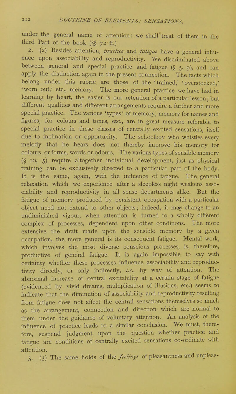 under the general name of attention: we shall'treat of them in the third Part of the book (§§ 72 ff.) 2. (2) Besides attention, practice and fatigue have a general influ- ence upon associability and reproductivity. We discriminated above between general and special practice and fatigue (§ 5. 9), and can apply the distinction again in the present connection. The facts which belong under this rubric are those of the ‘trained,’ ‘overstocked,’ ‘worn out,’ etc., memory. The more general practice we have had in learning by heart, the easier is our retention of a particular lesson; but different qualities and different arrangements require a further and more special practice. The various ‘types’ of memory, memory for names and figures, for colours and tones, etc., are in great measure referable to special practice in these classes of centrally excited sensations, itself due to inclination or opportunity. The schoolboy who whistles every melody that he hears does not thereby improve his memory for colours or forms, words or odours. The various types of sensible memory (§ 10, 5) require altogether individual development, just as physical training can be exclusively directed to a particular part of the body. It is the same, again, with the influence of fatigue. The general relaxation which we experience after a sleepless night weakens asso- ciability and reproductivity in all sense departments alike. But the fatigue of memory produced by persistent occupation with a particular object need not extend to other objects; indeed, it masy change to an undiminished vigour, when attention is turned to a wholly different complex of processes, dependent upon other conditions. The more extensive the draft made upon the sensible memory by a given occupation, the more general is its consequent fatigue. Mental work, which involves the most diverse conscious processes, is, therefore, productive of general fatigue. It is again impossible to say with certainty whether these processes influence associability and reproduc- tivity directly, or only indirectly, i.e., by way of attention. The abnormal increase of central excitability at a certain stage of fatigue (evidenced by vivid dreams, multiplication of illusions, etc.) seems to indicate that the diminution of associability and reproductivity resulting from fatigue does not affect the central sensations themselves so much as the arrangement, connection and direction which are normal to them under the guidance of voluntary attention. An analysis of the influence of practice leads to a similar conclusion. We must, there- fore, suspend judgment upon the question whether practice and fatigue are conditions of centrally excited sensations co-ordinate with attention. 3. (3) The same holds of the feelings of pleasantness and unpleas-