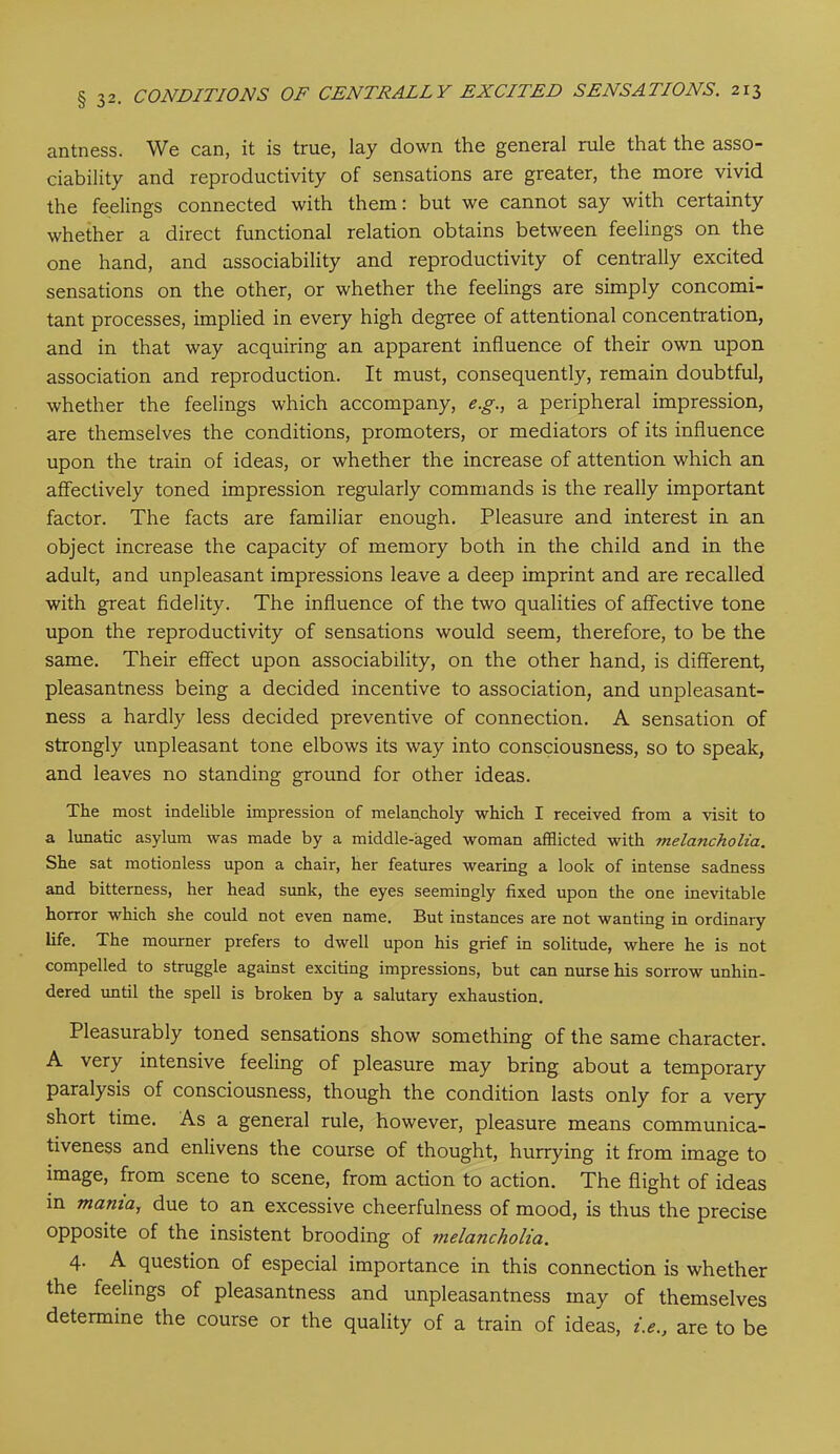 antness. We can, it is true, lay down the general rule that the asso- ciability and reproductivity of sensations are greater, the more vivid the feelings connected with them: but we cannot say with certainty whether a direct functional relation obtains between feelings on the one hand, and associability and reproductivity of centrally excited sensations on the other, or whether the feelings are simply concomi- tant processes, implied in every high degree of attentional concentration, and in that way acquiring an apparent influence of their own upon association and reproduction. It must, consequently, remain doubtful, whether the feelings which accompany, e.g., a peripheral impression, are themselves the conditions, promoters, or mediators of its influence upon the train of ideas, or whether the increase of attention which an affectively toned impression regularly commands is the really important factor. The facts are familiar enough. Pleasure and interest in an object increase the capacity of memory both in the child and in the adult, and unpleasant impressions leave a deep imprint and are recalled with great fidelity. The influence of the two qualities of affective tone upon the reproductivity of sensations would seem, therefore, to be the same. Their effect upon associability, on the other hand, is different, pleasantness being a decided incentive to association, and unpleasant- ness a hardly less decided preventive of connection. A sensation of strongly unpleasant tone elbows its way into consciousness, so to speak, and leaves no standing ground for other ideas. The most indelible impression of melancholy which I received from a visit to a lunatic asylum was made by a middle-aged woman afflicted with melancholia. She sat motionless upon a chair, her features wearing a look of intense sadness and bitterness, her head sunk, the eyes seemingly fixed upon the one inevitable horror which she could not even name. But instances are not wanting in ordinary life. The mourner prefers to dwell upon his grief in solitude, where he is not compelled to struggle against exciting impressions, but can nurse his sorrow unhin- dered until the spell is broken by a salutary exhaustion. Pleasurably toned sensations show something of the same character. A very intensive feeling of pleasure may bring about a temporary paralysis of consciousness, though the condition lasts only for a very short time. As a general rule, however, pleasure means communica- tiveness and enlivens the course of thought, hurrying it from image to image, from scene to scene, from action to action. The flight of ideas in mama, due to an excessive cheerfulness of mood, is thus the precise opposite of the insistent brooding of melancholia. 4- A question of especial importance in this connection is whether the feelings of pleasantness and unpleasantness may of themselves determine the course or the quality of a train of ideas, i.e., are to be