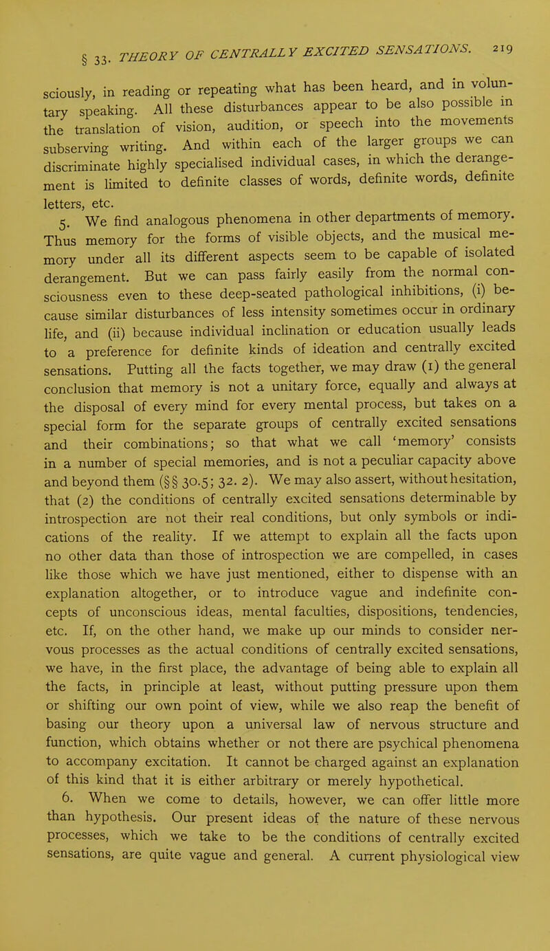 sciously, in reading or repeating what has been heard, and in volun- tary speaking. All these disturbances appear to be also possible in the translation of vision, audition, or speech into the movements subserving writing. And within each of the larger groups we can discriminate highly specialised individual cases, in which the derange- ment is limited to definite classes of words, definite words, definite letters, etc. 5. We find analogous phenomena in other departments of memory. Thus memory for the forms of visible objects, and the musical me- mory under all its different aspects seem to be capable of isolated derangement. But we can pass fairly easily from the normal con- sciousness even to these deep-seated pathological inhibitions, (1) be- cause similar disturbances of less intensity sometimes occur in ordinary life, and (ii) because individual inclination or education usually leads to a preference for definite kinds of ideation and centrally excited sensations. Putting all the facts together, we may draw (1) the general conclusion that memory is not a unitary force, equally and always at the disposal of every mind for every mental process, but takes on a special form for the separate groups of centrally excited sensations and their combinations; so that what we call ‘memory’ consists in a number of special memories, and is not a peculiar capacity above and beyond them (§§ 30.5; 32. 2). We may also assert, without hesitation, that (2) the conditions of centrally excited sensations determinable by introspection are not their real conditions, but only symbols or indi- cations of the reality. If we attempt to explain all the facts upon no other data than those of introspection we are compelled, in cases like those which we have just mentioned, either to dispense with an explanation altogether, or to introduce vague and indefinite con- cepts of unconscious ideas, mental faculties, dispositions, tendencies, etc. If, on the other hand, we make up our minds to consider ner- vous processes as the actual conditions of centrally excited sensations, we have, in the first place, the advantage of being able to explain all the facts, in principle at least, without putting pressure upon them or shifting our own point of view, while we also reap the benefit of basing our theory upon a universal law of nervous structure and function, which obtains whether or not there are psychical phenomena to accompany excitation. It cannot be charged against an explanation of this kind that it is either arbitrary or merely hypothetical. 6. When we come to details, however, we can offer little more than hypothesis. Our present ideas of the nature of these nervous processes, which we take to be the conditions of centrally excited sensations, are quite vague and general. A current physiological view