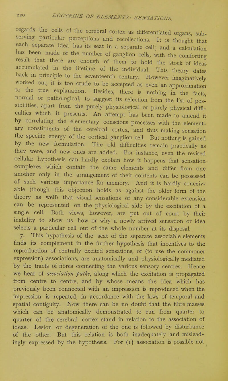 legards the cells of the cerebral cortex as differentiated organs, sub- serving particular perceptions and recollections. It is thought that each separate idea has its seat in a separate cell; and a calculation has been made of the number of ganglion cells, with the comforting lesult that there are enough of them to hold the stock of ideas accumulated in the lifetime of the individual. This theory dates back in principle to the seventeenth century. However imaginatively worked out, it is too crude to be accepted as even an approximation to the true explanation. Besides, there is nothing in the facts, normal or pathological, to suggest its selection from the list of pos- sibilities, apart from the purely physiological or purely physical diffi- culties which it presents. An attempt has been made to amend it by correlating the elementary conscious processes with the element- ary constituents of the cerebral cortex, and thus making sensation the specific energy of the cortical ganglion cell. But nothing is gained by the new formulation. The old difficulties remain practically as they were, and new ones are added. For instance, even the revised cellular hypothesis can hardly explain how it happens that sensation complexes which contain the same elements and differ from one another only in the arrangement of their contents can be possessed of such various importance for memory. And it is hardly conceiv- able (though this objection holds as against the older form of the theory as well) that visual sensations of any considerable extension can be represented on the physiological side by the excitation of a single cell. Both views, however, are put out of court by their inability to show us how or why a newly arrived sensation or idea selects a particular cell out of the whole number at its disposal. 7. This hypothesis of the seat of the separate associable elements finds its complement in the further hypothesis that incentives to the reproduction of centrally excited sensations, or (to use the commoner expression) associations, are anatomically and physiologically mediated by the tracts of fibres connecting the various sensory centres. Hence we hear of association paths, along which the excitation is propagated from centre to centre, and by whose means the idea which has previously been connected with an impression is reproduced when the impression is repeated, in accordance with the laws of temporal and spatial contiguity. Now there can be no doubt that the fibre masses which can be anatomically demonstrated to run from quarter to quarter of the cerebral cortex stand in relation to the association of ideas. Lesion or degeneration of the one is followed by disturbance of the other. But this relation is both inadequately and mislead- ingly expressed by the hypothesis. For (1) association is possible not