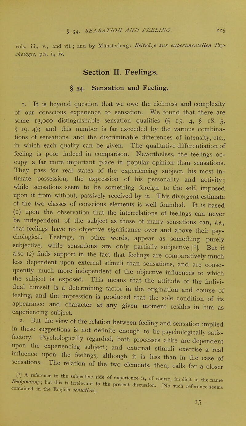 vols. iii., v., and vii.; and by Miinsterberg: Beitraqe zur experimenlellen Psy- chologic, pts. i., iv. Section II. Feelings. § 34. Sensation and Feeling. 1. It is beyond question that we owe the richness and complexity of our conscious experience to sensation. We found that there are some 13,000 distinguishable sensation qualities (§ 15. 4, § 18. 5, § 19. 4); and this number is far exceeded by the various combina- tions of sensations, and the discriminable differences of intensity, etc., in which each quality can be given. The qualitative differentiation of feeling is poor indeed in comparison. Nevertheless, the feelings oc- cupy a far more important place in popular opinion than sensations. They pass for real states of the experiencing subject, his most in- timate possession, the expression of his personality and activity; while sensations seem to be something foreign to the self, imposed upon it from without, passively received by it. This divergent estimate of the two classes of conscious elements is well founded. It is based (1) upon the observation that the interrelations of feelings can never be independent of the subject as those of many sensations can, i.e., that feelings have no objective significance over and above their psy- chological. Feelings, in other words, appear as something purely subjective, while sensations are only partially subjective f1]. But it also (2) finds support in the fact that feelings are comparatively much less dependent upon external stimuli than sensations, and are conse- quently much more independent of the objective influences to which the subject is exposed. This means that the attitude of the indivi- dual himself is a determining factor in the origination and course of feeling, and the impression is produced that the sole condition of its appearance and character at any given moment resides in him as experiencing subject. 2. But the view of the relation between feeling and sensation implied m these suggestions is not definite enough to be psychologically satis- factory. Psychologically regarded, both processes alike are dependent upon the expenencing subject; and external stimuli exercise a real influence upon the feelings, although it is less than in the case of sensations. The relation of the two elements, then, calls for a closer ;?.the Subj'ective side of experience is, of course, implicit in the name coJjTa: ae pre,eni tN° ”ch 15