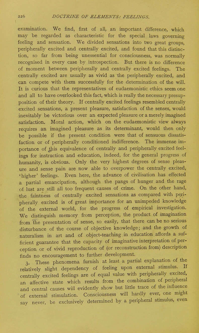 examination. We find, first of all, an important difference, which may be regarded as characteristic for the special laws governing feeling and sensation. We divided sensations into two great groups, peripherally excited and centrally excited, and found that this distinc- tion, so far from being unessential for consciousness, was normally recognised in every case by introspection. But there is no difference of moment between peripherally and centrally excited feelings. The centrally excited are usually as vivid as the peripherally excited, and can compete with them successfully for the determination of the will. It is curious that the representatives of eudaemonistic ethics seem one and all to have overlooked this fact, which is really the necessary presup- position of their theory. If centrally excited feelings resembled centrally excited sensations, a present pleasure, satisfaction of the senses, would inevitably be victorious over an expected pleasure or a merely imagined satisfaction. Moral action, which on the eudaemonistic view always requires an imagined pleasure as its determinant, would then only be possible if the present condition were that of sensuous dissatis- faction or of peripherally conditioned indifference. The immense im- portance of this equivalence of centrally and peripherally excited feel- ings for instruction and education, indeed, for the general progress of humanity, is obvious. Only the very highest degrees of sense pleas- ure and sense pain are now able to overpower the centrally excited, ‘higher’ feelings. Even here, the advance of civilisation has effected a partial emancipation, although the pangs of hunger and the rage of lust are still all too frequent causes of crime. On the other hand, the faintness of centrally excited sensations as compared with peri- pherally excited is of great importance for an unimpeded knowledge of the external world, for the progress of empirical investigation. We distinguish memory from perception, the product of imagination from the presentation of sense, so easily, that there can be no serious disturbance of the course of objective knowledge; and the growth of naturalism in art and of object-teaching in education affords a suf- ficient guarantee that the capacity of imaginative interpretation of per- ception or of vivid reproduction of (or reconstruction from) description finds no encouragement to further development. 3. These phenomena furnish at least a partial explanation of the relatively slight dependency of feeling upon external stimulus. If centrally excited feelings are of equal value with peripherally excited, an affective state which results from the combination of peripheral and central causes will evidently show but little trace of the influence 1 of external stimulation. Consciousness will hardly ever, one might say never, be exclusively determined by a peripheral stimulus, even