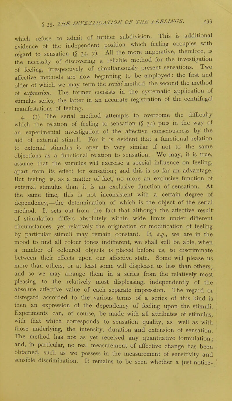 which refuse to admit of further subdivision. This is additional evidence of the independent position which feeling occupies with regard to sensation (§ 34- ?)• A11 the more imperative, therefore, is the necessity of discovering a reliable method for the investigation of feeling, irrespectively of simultaneously present sensations. Two affective methods are now beginning to be employed: the first and older of which we may term the serial method, the second the method of expressioji. The former consists in the systematic application of stimulus series, the latter in an accurate registration of the centrifugal manifestations of feeling. 4. (1) The serial method attempts to overcome the difficulty which the relation of feeling to sensation (§ 34) puts in the way of an experimental investigation of the affective consciousness by the aid of external stimuli. For it is evident that a functional relation to external stimulus is open to very similar if not to the same objections as a functional relation to sensation. We may, it is true, assume that the stimulus will exercise a special influence on feeling, apart from its effect for sensation; and this is so far an advantage. But feeling is, as a matter of fact; no more an exclusive function of external stimulus than it is an exclusive function of sensation. At the same time, this is not inconsistent with a certain degree of dependency,—the determination of which is the object of the serial method. It sets out from the fact lhat although the affective result of stimulation differs absolutely within wide limits under different circumstances, yet relatively the origination or modification of feeling by particular stimuli may remain constant. If, e.g., we are in the mood to find all colour tones indifferent, we shall still be able, when a number of coloured objects is placed before us, to discriminate between their effects upon our affective state. Some will please us more than others, or at least some will displease us less than others; and so we may arrange them in a series from the relatively most pleasing to the relatively most displeasing, independently of the absolute affective value of each separate impression. The regard or disregard accorded to the various terms of a series of this kind is then an expression of the dependency of feeling upon the stimuli. Experiments can, of course, be made with all attributes of stimulus, with that which corresponds to sensation quality, as well as with those underlying, the intensity, duration and extension of sensation. The method has not as yet received any quantitative formulation; and, in particular, no real measurement of affective change has been obtained, such as we possess in the measurement of sensitivity and sensible discrimination. It remains to be seen whether a just notice-