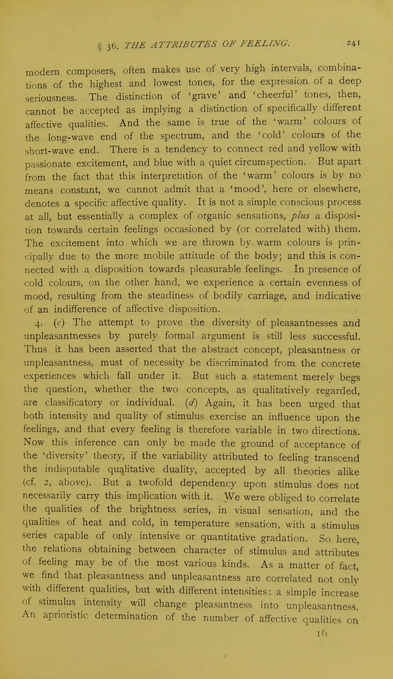 modern composers, often makes use of very high intervals, combina- tions of the highest and lowest tones, for the expression of a deep seriousness. The distinction of ‘grave’ and ‘cheerful’ tones, then, cannot be accepted as implying a distinction of specifically different affective qualities. And the same is true of the ‘warm’ colours of the long-wave end of the spectrum, and the ‘cold’ colours of the short-wave end. There is a tendency to connect red and yellow with passionate excitement, and blue with a quiet circumspection. But apart from the fact that this interpretation of the ‘warm’ colours is by no means constant, we cannot admit that a ‘mood’, here or elsewhere, denotes a specific affective quality. It is not a simple conscious process at all, but essentially a complex of organic sensations, plus a disposi- tion towards certain feelings occasioned by (or correlated with) them. The excitement into which we are thrown by warm colours is prin- cipally due to the more mobile attitude of the body; and this is con- nected with a disposition towards pleasurable feelings. In presence of cold colours, on the other hand, we experience a certain evenness of mood, resulting from the steadiness of bodily carriage, and indicative of an indifference of affective disposition. 4. (c) The attempt to prove the diversity of pleasantnesses and unpleasantnesses by purely formal argument is still less successful. Thus it has been asserted that the abstract concept, pleasantness or unpleasantness, must of necessity be discriminated from the concrete experiences which fall under it. But such a statement merely begs the question, whether the two concepts, as qualitatively regarded, are classificatory or individual, (d) Again, it has been urged that both intensity and quality of stimulus exercise an influence upon the feelings, and that every feeling is therefore variable in two directions. Now this inference can only be made the ground of acceptance of the ‘diversity’ theory, if the variability attributed to feeling transcend the indisputable qualitative duality, accepted by all theories alike (cf. 2, above). But a twofold dependency upon stimulus does not necessarily carry this implication with it. We were obliged to correlate the qualities of the brightness series, in visual sensation, and the qualities of heat and cold, in temperature sensation, with a stimulus series capable of only intensive or quantitative gradation. So here, the relations obtaining between character of stimulus and attributes of feeling may be of the most various kinds. As a matter of fact, we find that pleasantness and unpleasantness are correlated not only with different qualities, but with different intensities: a simple increase of stimulus intensity will change pleasantness into unpleasantness. An apnoristic determination of the number of affective qualities on 16