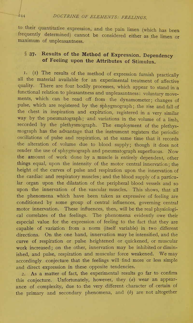 to their quantitative expression, and the pain limen (which has been frequently determined) cannot be considered either as the limen or maximum of unpleasantness. § 37- Results of the Method of Expression. Dependency of Feeling upon the Attributes of Stimulus. I* (*) The results of the method of expression furnish practically all the material available for an experimental treatment of affective quality. There are four bodily processes, which appear to stand in a functional relation to pleasantness and unpleasantness: voluntary move- ments, which can be read off from the dynamometer; changes of pulse, which are registered by the sphygmograph; the rise and fall of the chest in inspiration and expiration, registered in a very similar way by the pneumatograph; and variations in the volume of a limb, recorded by the plethysmograph. The employment of the plethys- mograph has the advantage that the instrument registers the periodic oscillations of pulse and respiration, at the same time that it records the alteration of volume due to blood supply; though it does not render the use of sphygmograph and pneumatograph superfluous. Now the amount of work done by a muscle is entirely dependent, other things equal, upon the intensity of the motor central innervation; the height of the curves of pulse and respiration upon the innervation of the cardiac and respiratory muscles; and the blood supply of a particu- lar organ upon the dilatation of the peripheral blood vessels and so upon the innervation of the vascular muscles. This shows, that all the phenomena which have been taken as expressive of feeling are conditioned by some group of central influences, governing central motor innervation. These influences, then, will be the real physiologi- cal correlates of the feelings. The phenomena evidently owe their especial value for the expression of feeling to the fact that they are capable of variation from a norm (itself variable) in two different directions. On the one hand, innervation may be intensified, and the curve of respiration or pulse heightened or quickened, or muscular work increased; on the other, innervation may be inhibited or dimin- ished, and pulse, respiration and muscular force weakened. We may accordingly conjecture that the feelings will find more or less simple and direct expression in these opposite tendencies. 2. As a matter of fact, the experimental results go far to confirm this conjecture. Unfortunately, however, they (a) wear an appear- ance of complexity, due to the very different character of certain of the primary and secondary phenomena, and (b) are not altogether