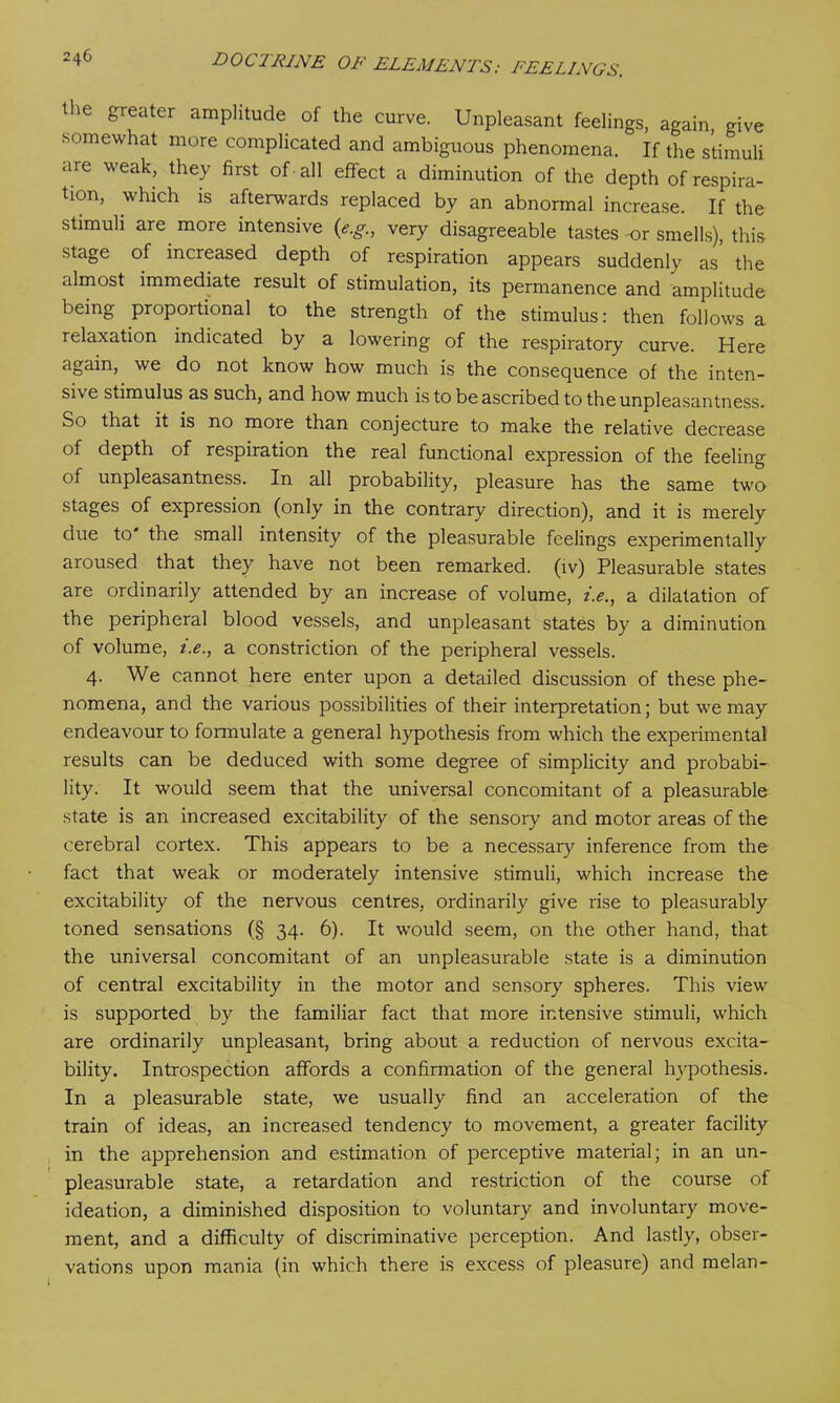 the greater amplitude of the curve. Unpleasant feelings, again, give somewhat more complicated and ambiguous phenomena. If the stimuli are weak, they first of all effect a diminution of the depth of respira- tion, which is afterwards replaced by an abnormal increase. If the stimuli are more intensive (e.g., very disagreeable tastes or smells), this stage of increased depth of respiration appears suddenly as the almost immediate result of stimulation, its permanence and amplitude being proportional to the strength of the stimulus: then follows a relaxation indicated by a lowering of the respiratory curve. Here again, we do not know how much is the consequence of the inten- sive stimulus as such, and how much is to be ascribed to the unpleasantness. So that it is no more than conjecture to make the relative decrease of depth of respiration the real functional expression of the feeling of unpleasantness. In all probability, pleasure has the same two stages of expression (only in the contrary direction), and it is merely due to the small intensity of the pleasurable feelings experimentally aroused that they have not been remarked, (iv) Pleasurable states are ordinarily attended by an increase of volume, i.e., a dilatation of the peripheral blood vessels, and unpleasant states by a diminution of volume, i.e., a constriction of the peripheral vessels. 4. We cannot here enter upon a detailed discussion of these phe- nomena, and the various possibilities of their interpretation; but we may endeavour to formulate a general hypothesis from which the experimental results can be deduced with some degree of simplicity and probabi- lity. It would seem that the universal concomitant of a pleasurable state is an increased excitability of the sensory and motor areas of the cerebral cortex. This appears to be a necessary inference from the fact that weak or moderately intensive stimuli, which increase the excitability of the nervous centres, ordinarily give rise to pleasurably toned sensations (§ 34. 6). It would seem, on the other hand, that the universal concomitant of an unpleasurable state is a diminution of central excitability in the motor and sensory spheres. This view is supported by the familiar fact that more intensive stimuli, which are ordinarily unpleasant, bring about a reduction of nervous excita- bility. Introspection affords a confirmation of the general hypothesis. In a pleasurable state, we usually find an acceleration of the train of ideas, an increased tendency to movement, a greater facility in the apprehension and estimation of perceptive material; in an un- pleasurable state, a retardation and restriction of the course of ideation, a diminished disposition to voluntary and involuntary move- ment, and a difficulty of discriminative perception. And lastly, obser- vations upon mania (in which there is excess of pleasure) and melan-