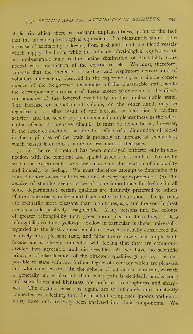 cholia (in which there is constant unpleasantness) point to the fact that the ultimate physiological equivalent of a pleasurable state is the increase of excitability following from a dilatation of the blood vessels which supply the brain, while the ultimate physiological equivalent of an unpleasurable state is the lasting diminution of excitability con- nected with constriction of the central vessels. We must, therefore, suppose that the increase of cardiac and respiratory activity and of voluntary movement, observed in the experiments, is a simple conse- quence of the heightened excitability of the pleasurable state, while the corresponding decrease of these motor phenomena is the direct consequence of the lowered excitability in the unpleasurable state. The increase or reduction of volume, on the other hand, may be regarded as a reflex result of the increase or reduction in cardiac activity; and the secondary phenomena in unpleasantness as the reflex motor effects of intensive stimuli. It must be remembered, however, in the latter connection, that the first effect of a diminution of blood in the capillaries of the brain is probably an increase of excitability, which passes later into a more or less marked decrease. 5. (2) The serial method has been employed hitherto only in con- nection with the temporal and spatial aspects of stimulus. No really systematic experiments have been made on the relation of its quality and intensity to feeling. We must therefore attempt to determine this from the more occasional observations of everyday experience. (a) The quality of stimulus seems to be of some importance for feeling in all sense departments; certain qualities are distinctly preferred to others of the same sense, quite apart from individual variation. Deep tones are ordinarily more pleasant than high tones, e.g., and the very highest are as a rule positively disagreeable. Many persons find the colours of greater refrangibility than green more pleasant than those of less refrangibility (red and yellow). Yellow in particular is almost universally regarded as the least agreeable colour. Sweet is usually considered the relatively most pleasant taste, and bitter the relatively most unpleasant. Scents are so closely connected with feeling that they are commonly divided into agreeable and disagreeable. As we have no scientific principle of classification of the olfactory qualities (§ 13. 3), it is im- possible to state with any further degree of accuracy which are pleasant and which unpleasant. In the sphere of cutaneous sensation, warmth is generally more pleasant than cold ; pain is decidedly unpleasant; and smoothness and bluntness are preferred to roughness and sharp- ness. The organic sensations, again, are so intimately and constantly connected with feeling, that the resultant complexes (moods and emo- tions) have only recently been analysed into their components. We