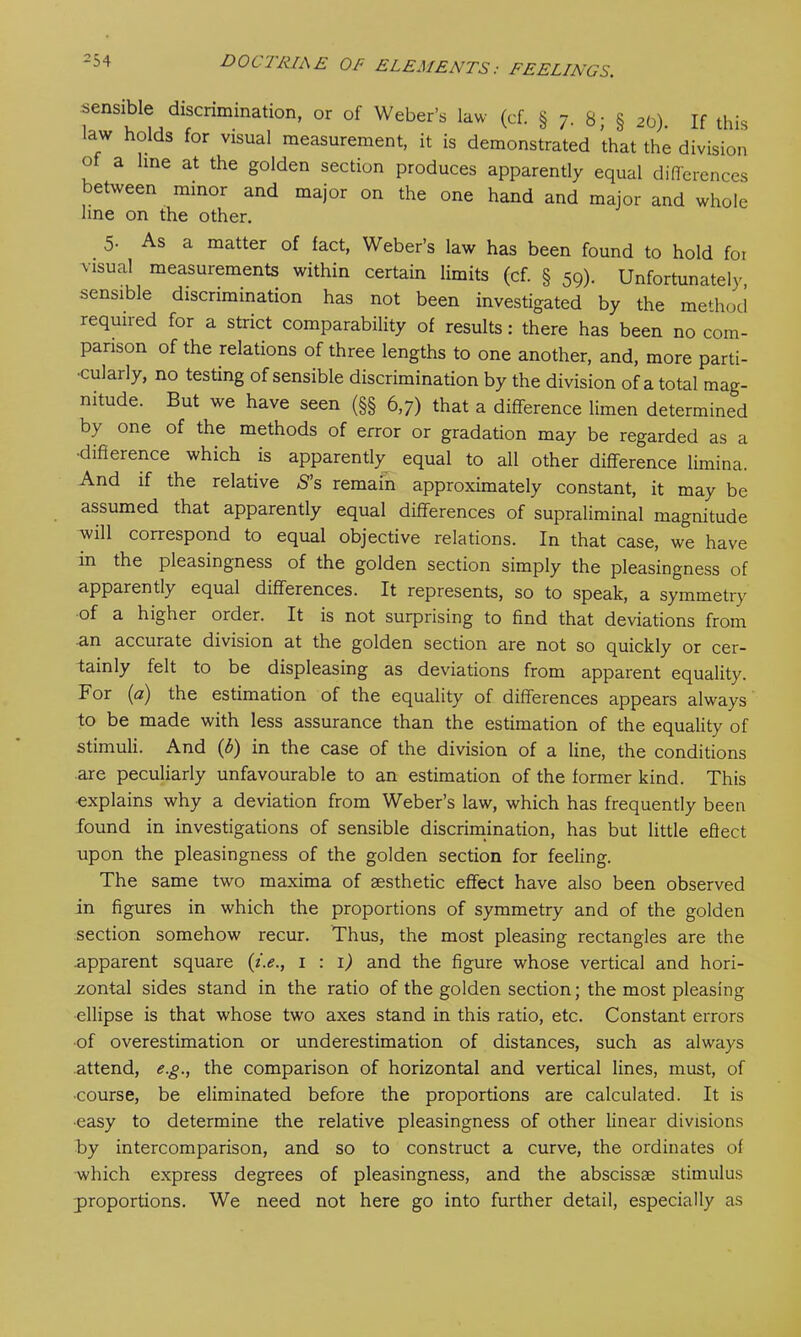 sensible discrimination, or of Weber’s law (cf. § 7. 8; § 20). If this law holds for visual measurement, it is demonstrated that the division of a line at the golden section produces apparently equal differences between minor and major on the one hand and major and whole line on the other. 5. As a matter of fact, Weber’s law has been found to hold foi visual measurements within certain limits (cf. § 50). Unfortunatelv sensible discrimination has not been investigated by the method required for a strict comparability of results: there has been no com- parison of the relations of three lengths to one another, and, more parti- cularly, no testing of sensible discrimination by the division of a total mag- nitude. But we have seen (§§ 6,7) that a difference limen determined by one of the methods of error or gradation may be regarded as a •difference which is apparently equal to all other difference limina. And if the relative S’s remain approximately constant, it may be assumed that apparently equal differences of supraliminal magnitude will correspond to equal objective relations. In that case, we have in the pleasingness of the golden section simply the pleasingness of apparently equal differences. It represents, so to speak, a symmetry of a higher order. It is not surprising to find that deviations from an accurate division at the golden section are not so quickly or cer- tainly felt to be displeasing as deviations from apparent equality. For (<2) the estimation of the equality of differences appears always to be made with less assurance than the estimation of the equality of stimuli. And (6) in the case of the division of a line, the conditions are peculiarly unfavourable to an estimation of the former kind. This explains why a deviation from Weber’s law, which has frequently been found in investigations of sensible discrimination, has but little effect upon the pleasingness of the golden section for feeling. The same two maxima of aesthetic effect have also been observed in figures in which the proportions of symmetry and of the golden section somehow recur. Thus, the most pleasing rectangles are the .apparent square (i.e., 1 : 1) and the figure whose vertical and hori- zontal sides stand in the ratio of the golden section; the most pleasing ellipse is that whose two axes stand in this ratio, etc. Constant errors of overestimation or underestimation of distances, such as always attend, e.g., the comparison of horizontal and vertical lines, must, of ■course, be eliminated before the proportions are calculated. It is •easy to determine the relative pleasingness of other linear divisions by intercomparison, and so to construct a curve, the ordinates of which express degrees of pleasingness, and the abscissae stimulus proportions. We need not here go into further detail, especially as