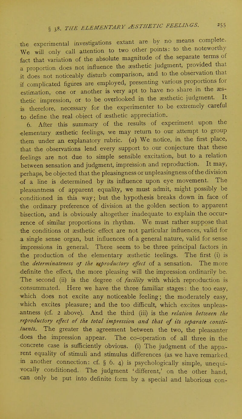 the experimental investigations extant are by no means complete We will only call attention to two other points: to the noteworthy fact that variation of the absolute magnitude of the separate terms of a proportion does not influence the aesthetic judgment, provided that it does not noticeably disturb comparison, and to the observation that if complicated figures are employed, presenting various proportions foi estimation, one or another is very apt to have no share m the aes- thetic impression, or to be overlooked in the aesthetic judgment. It is therefore, necessary for the experimenter to be extremely careful to define the real object of aesthetic appreciation. 6. After this summary of the results of experiment upon the elementary aesthetic feelings, we may return to our attempt to group them under an explanatory rubric, (a) We notice, in the first place, that the observations lend every support to our conjecture that these feelings are not due to simple sensible excitation, but to a relation between sensation and judgment, impression and reproduction. It may, perhaps, be objected that the pleasingness or unpleasingness of the division of a line is determined by its influence upon eye movement. The pleasantness of apparent equality, we must admit, might possibly be •conditioned in this way; but the hypothesis breaks down in face of the ordinary preference of division at the golden section to apparent bisection, and is obviously altogether inadequate to explain the occur- rence of similar proportions in rhythm. We must rather suppose that the conditions of aesthetic effect are not particular influences, valid for a single sense organ, but influences of a general nature, valid for sense impressions in general. There seem to be three principal factors in the production of the elementary aesthetic feelings. The first (i) is the determinateness oj the reproductory effect of a sensation. The more definite the effect, the more pleasing will the impression ordinarily be. The second (ii) is the degree of facility with which reproduction is consummated. Here we have the three familiar stages: the too easy, which does not excite any noticeable feeling; the moderately easy, which excites pleasure; and the too difficult, which excites unpleas- antness (cf. 2 above). And the third (iii) is the relatio7i betiveen the reproductory effect of the total impression and that of its separate consti- tuents. The greater the agreement between the two, the pleasanter does the impression appear. The co-operation of all three in the concrete case is sufficiently obvious, (i) The judgment of the appa- rent equality of stimuli and stimulus differences (as we have remarked in another connection: cf. § 6. 4) is psychologically simple, unequi- vocally conditioned. The judgment ‘different,’ on the other hand, can only be put into definite form by a special and laborious con-