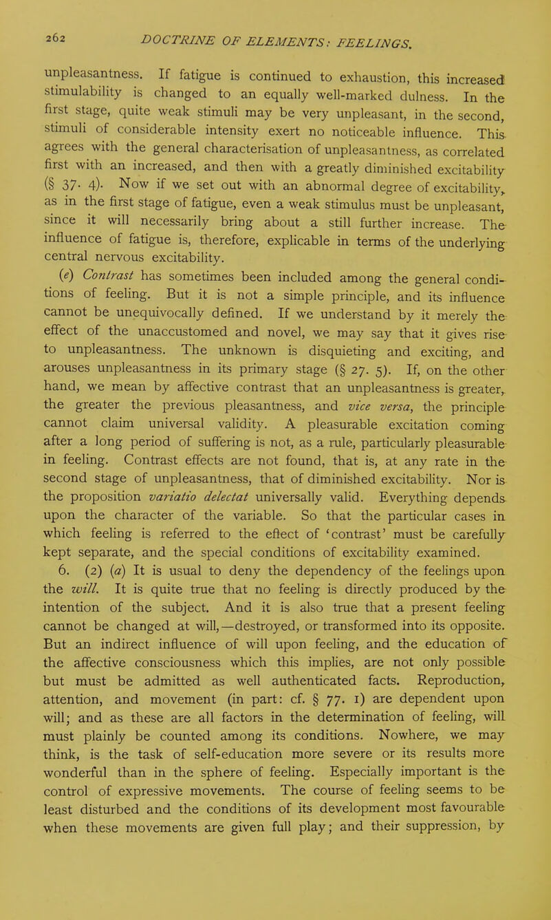 unpleasantness. If fatigue is continued to exhaustion, this increased stimulability is changed to an equally well-marked dulness. In the first stage, quite weak stimuli may be very unpleasant, in the second, stimuli of considerable intensity exert no noticeable influence. This agrees with the general characterisation of unpleasantness, as correlated first with an increased, and then with a greatly diminished excitability (§ 37- 4)- Now if we set out with an abnormal degree of excitability> as in the first stage of fatigue, even a weak stimulus must be unpleasant, since it will necessarily bring about a still further increase. The influence of fatigue is, therefore, explicable in terms of the underlying central nervous excitability. 0) Contrast has sometimes been included among the general condi- tions of feeling. But it is not a simple principle, and its influence cannot be unequivocally defined. If we understand by it merely the effect of the unaccustomed and novel, we may say that it gives rise to unpleasantness. The unknown is disquieting and exciting, and arouses unpleasantness in its primary stage (§ 27. 5). If, on the other hand, we mean by affective contrast that an unpleasantness is greater, the greater the previous pleasantness, and vice versa, the principle cannot claim universal validity. A pleasurable excitation coming after a long period of suffering is not, as a rule, particularly pleasurable in feeling. Contrast effects are not found, that is, at any rate in the second stage of unpleasantness, that of diminished excitability. Nor is the proposition variatio delectat universally valid. Everything depends upon the character of the variable. So that the particular cases in which feeling is referred to the effect of ‘contrast’ must be carefully kept separate, and the special conditions of excitability examined. 6. (2) (a) It is usual to deny the dependency of the feelings upon the will. It is quite true that no feeling is directly produced by the intention of the subject. And it is also true that a present feeling cannot be changed at will,—destroyed, or transformed into its opposite. But an indirect influence of will upon feeling, and the education of the affective consciousness which this implies, are not only possible but must be admitted as well authenticated facts. Reproduction, attention, and movement (in part: cf. § 77. 1) are dependent upon will; and as these are all factors in the determination of feeling, will must plainly be counted among its conditions. Nowhere, we may think, is the task of self-education more severe or its results more wonderful than in the sphere of feeling. Especially important is the control of expressive movements. The course of feeling seems to be least disturbed and the conditions of its development most favourable when these movements are given full play; and their suppression, by