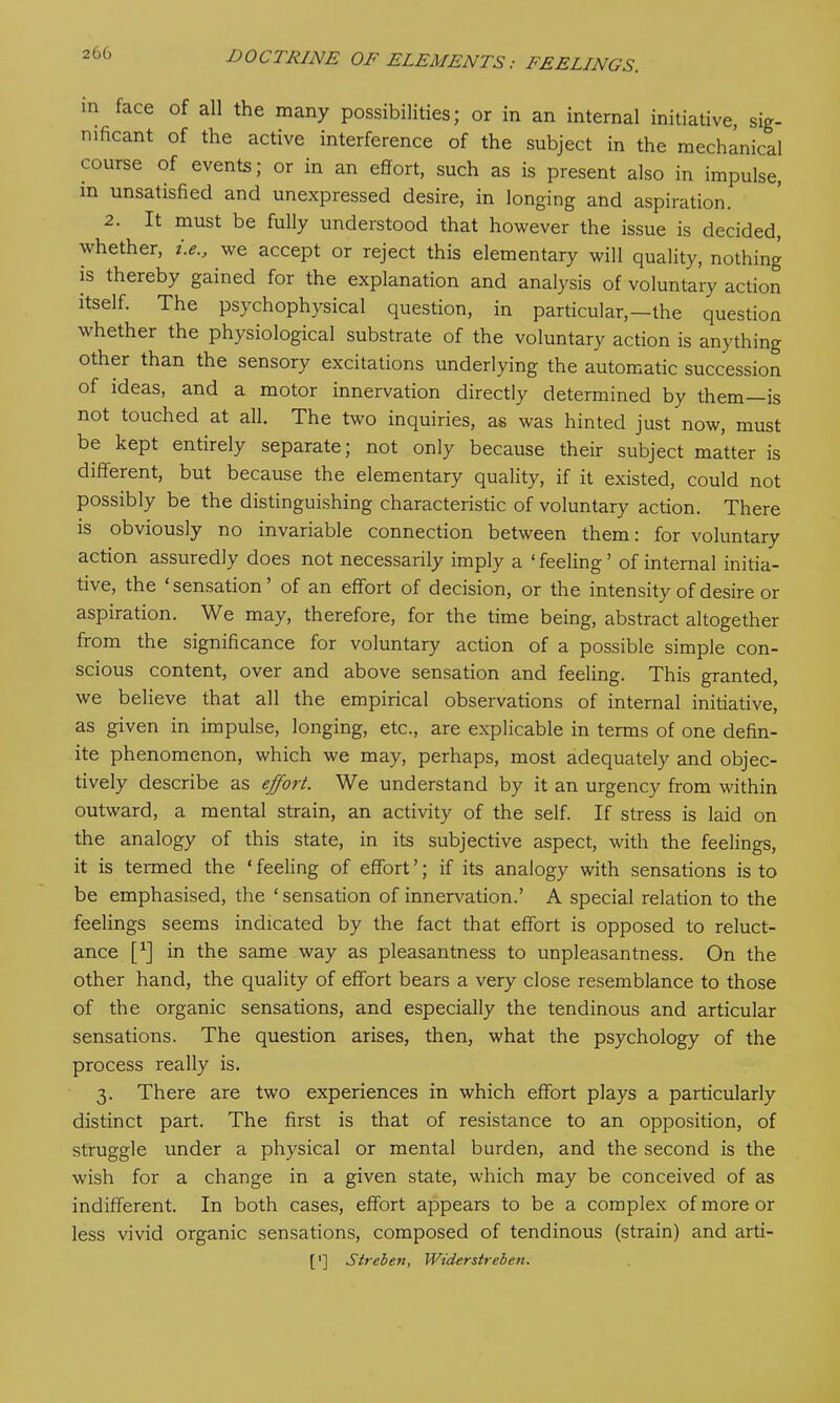 m face of all the many possibilities; or in an internal initiative, sig- nificant of the active interference of the subject in the mechanical course of events; or in an effort, such as is present also in impulse, in unsatisfied and unexpressed desire, in longing and aspiration. 2. It must be fully understood that however the issue is decided, whether, t.e., we accept or reject this elementary will quality, nothing is thereby gained for the explanation and analysis of voluntary action itself. The psychophysical question, in particular,—the question whether the physiological substrate of the voluntary action is anything other than the sensory excitations underlying the automatic succession of ideas, and a motor innervation directly determined by them—is not touched at all. The two inquiries, as was hinted just now, must be kept entirely separate; not only because their subject matter is different, but because the elementary quality, if it existed, could not possibly be the distinguishing characteristic of voluntary action. There is obviously no invariable connection between them: for voluntary action assuredly does not necessarily imply a ‘feeling’ of internal initia- tive, the ‘sensation’ of an effort of decision, or the intensity of desire or aspiration. We may, therefore, for the time being, abstract altogether from the significance for voluntary action of a possible simple con- scious content, over and above sensation and feeling. This granted, we believe that all the empirical observations of internal initiative, as given in impulse, longing, etc., are explicable in terms of one defin- ite phenomenon, which we may, perhaps, most adequately and objec- tively describe as effort. We understand by it an urgency from within outward, a mental strain, an activity of the self. If stress is laid on the analogy of this state, in its subjective aspect, with the feelings, it is termed the ‘ feeling of effort ’; if its analogy with sensations is to be emphasised, the ‘ sensation of innervation.’ A special relation to the feelings seems indicated by the fact that effort is opposed to reluct- ance [*] in the same way as pleasantness to unpleasantness. On the other hand, the quality of effort bears a very close resemblance to those of the organic sensations, and especially the tendinous and articular sensations. The question arises, then, what the psychology of the process really is. 3. There are two experiences in which effort plays a particularly distinct part. The first is that of resistance to an opposition, of struggle under a physical or mental burden, and the second is the wish for a change in a given state, which may be conceived of as indifferent. In both cases, effort appears to be a complex of more or less vivid organic sensations, composed of tendinous (strain) and arti- ['] Streben, Wider sir eben.