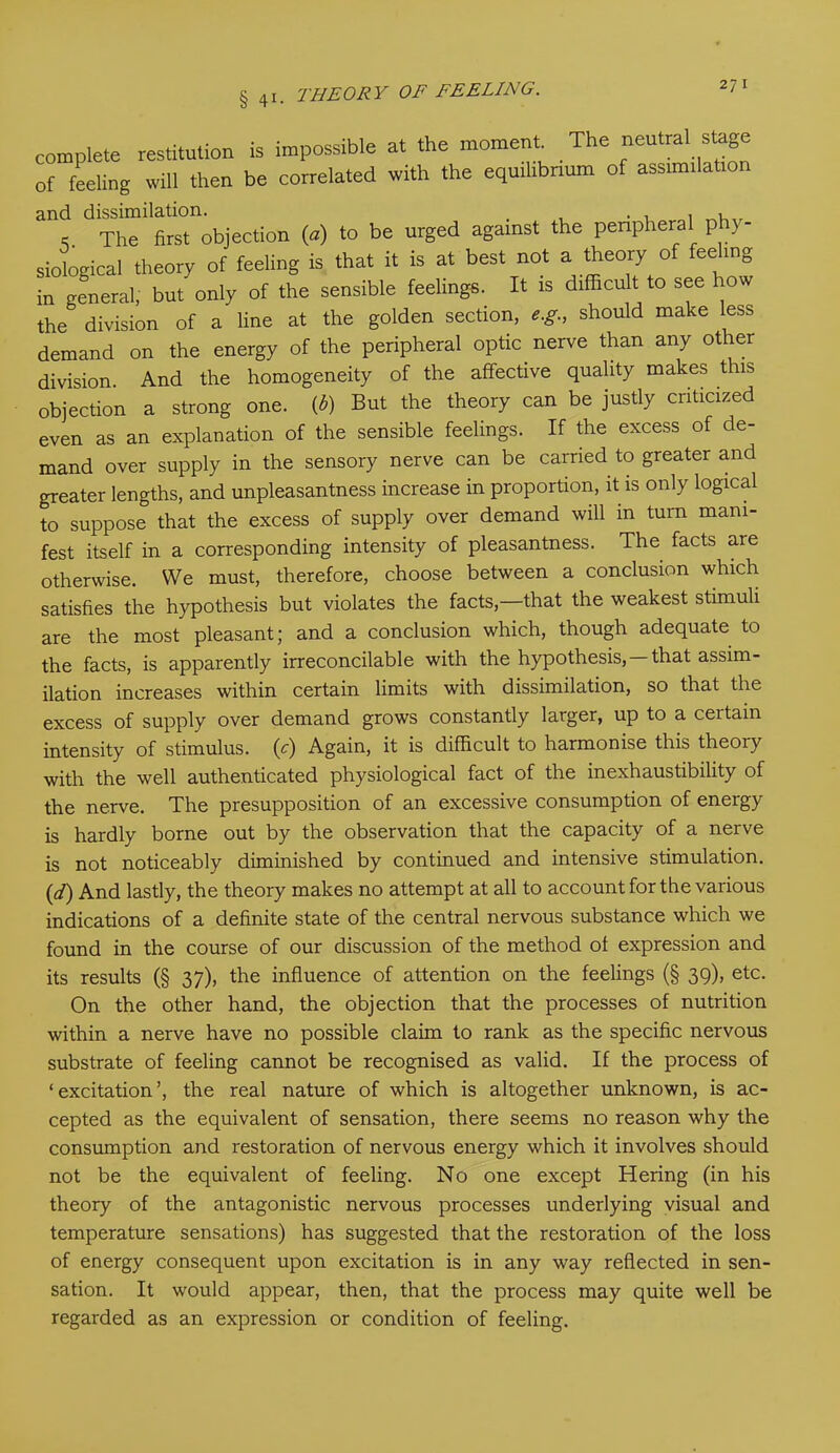 complete restitution of feeling will then is impossible at the moment. The neutral stage be correlated with the equilibrium of assimilation and dissimilation. . . , , * The first objection (a) to be urged against the peripheral phy- siological theory of feeling is that it is at best not a theory of fee ing in general, but only of the sensible feelings. It is difficult to see how the division of a line at the golden section, e.g., should make less demand on the energy of the peripheral optic nerve than any other division. And the homogeneity of the affective quality makes this objection a strong one. {b) But the theory can be justly criticized even as an explanation of the sensible feelings. If the excess of de- mand over supply in the sensory nerve can be carried to greater and greater lengths, and unpleasantness increase in proportion, it is only logical to suppose that the excess of supply over demand will m turn mani- fest itself in a corresponding intensity of pleasantness. The facts are otherwise. We must, therefore, choose between a conclusion which satisfies the hypothesis but violates the facts,—that the weakest stimuli are the most pleasant; and a conclusion which, though adequate to the facts, is apparently irreconcilable with the hypothesis,—that assim- ilation increases within certain limits with dissimilation, so that the excess of supply over demand grows constantly larger, up to a ceitain intensity of stimulus, (y) Again, it is difficult to harmonise this theory with the well authenticated physiological fact of the inexhaustibility of the nerve. The presupposition of an excessive consumption of energy is hardly borne out by the observation that the capacity of a nerve is not noticeably diminished by continued and intensive stimulation. (d) And lastly, the theory makes no attempt at all to account for the various indications of a definite state of the central nervous substance which we found in the course of our discussion of the method ol expression and its results (§ 37), the influence of attention on the feelings (§ 39), etc. On the other hand, the objection that the processes of nutrition within a nerve have no possible claim to rank as the specific nervous substrate of feeling cannot be recognised as valid. If the process of ‘excitation’, the real nature of which is altogether unknown, is ac- cepted as the equivalent of sensation, there seems no reason why the consumption and restoration of nervous energy which it involves should not be the equivalent of feeling. No one except Hering (in his theory of the antagonistic nervous processes underlying visual and temperature sensations) has suggested that the restoration of the loss of energy consequent upon excitation is in any way reflected in sen- sation. It would appear, then, that the process may quite well be regarded as an expression or condition of feeling.