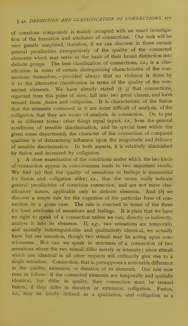 of conscious compounds is mainly occupied with an exact investiga- tion of the formation and attributes of connections. Our task will be very greatly simplified, therefore, if we can discover in these certain general peculiarities (irrespectively of the quality of the connected elements) which may serve as the basis of their broad distinction into definite groups. The best classification of connections, t.e., is a clas- sification in terms of certain distinguishing characteristics of the con- nections themselves,—provided always that no violence is done by it to the alternative classification in terms of the quality of the con- nected elements. We have already stated (§ 3) that connections( regarded from this point of view, fall into two great classes, and have termed them fusion and colligation. It is characteristic of the fusion that the elements contained in it are more difficult of analysis, of the colligation that they are easier of analysis, in connection. Or, to put it in different terms: other things equal (apart, t.e., from the general conditions of sensible discrimination, and its special laws within the given sense department), the character of the connection of compared qualities is of determining influence upon the magnitude and delicacy of sensible discrimination. In both aspects, it is relatively diminished by fusion and increased by colligation. 3. A close examination of the conditions under which the two kinds of'‘connection appear in consciousness leads to two important results. We find (a) that the quality of sensations or feelings is unessential for fusion and colligation alike; i.e., that the terms really indicate general peculiarities of conscious connection, and are not mere clas- sificatory names, applicable only to definite elements. And (b) we discover a simple rule for the cognition of the particular form of con- nection in a given case. The rule is couched in terms of the three (or four) attributes of sensations and feelings. It is plain that we have no right to speak of a connection unless we can, directly or indirectly, analyse it into its elements. If, e.g., two sensations are temporally and spatially indistinguishable and qualitatively identical, we actually have but one sensation, though two stimuli may be acting upon con- sciousness. Nor can we speak in strictness of a connection of two sensations where the two stimuli differ merely in intensity; since stimuli which are identical in all other respects will ordinarily give rise to a single sensation. Connection, that is, presupposes a noticeable difference in the quality, extension, or duration of its elements. Our rule now runs as follows: if the connected elements are temporally and spatially Identical, but differ in quality, their connection must be termed fusion; if they differ in duration or extension, colligation. Fusion, t.e., may be biiefly defined as a qualitative, and colligation as a