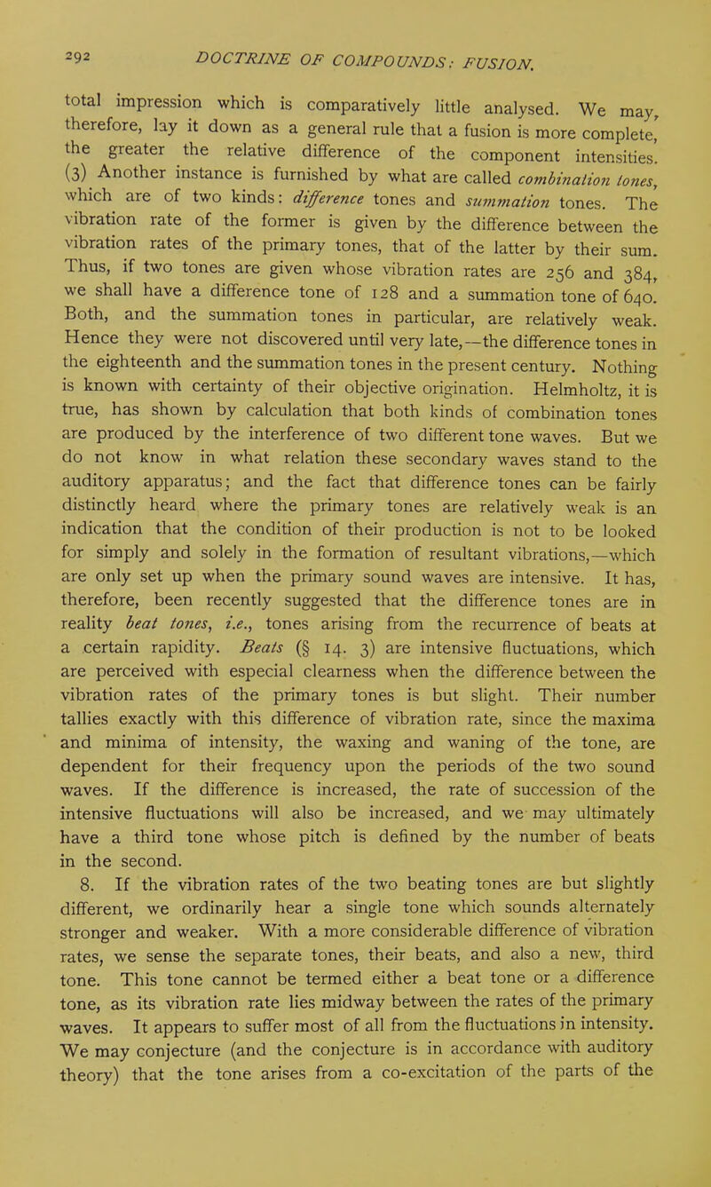 total impression which is comparatively little analysed. We may, therefore, lay it down as a general rule that a fusion is more complete' the greater the relative difference of the component intensities. (3) Another instance is furnished by what are called combination tones, which are of two kinds: difference tones and summation tones. The \ibration late of the former is given by the difference between the vibration rates of the primary tones, that of the latter by their sum. Thus, if two tones are given whose vibration rates are 256 and 384, we shall have a difference tone of 128 and a summation tone of 640. Both, and the summation tones in particular, are relatively weak. Hence they were not discovered until very late,—the difference tones in the eighteenth and the summation tones in the present century. Nothing is known with certainty of their objective origination. Helmholtz, it is true, has shown by calculation that both kinds of combination tones are produced by the interference of two different tone waves. But we do not know in what relation these secondary waves stand to the auditory apparatus; and the fact that difference tones can be fairly distinctly heard where the primary tones are relatively weak is an indication that the condition of their production is not to be looked for simply and solely in the formation of resultant vibrations,—which are only set up when the primary sound waves are intensive. It has, therefore, been recently suggested that the difference tones are in reality beat tones, i.e., tones arising from the recurrence of beats at a certain rapidity. Beats (§ 14. 3) are intensive fluctuations, which are perceived with especial clearness when the difference between the vibration rates of the primary tones is but slight. Their number tallies exactly with this difference of vibration rate, since the maxima and minima of intensity, the waxing and waning of the tone, are dependent for their frequency upon the periods of the two sound waves. If the difference is increased, the rate of succession of the intensive fluctuations will also be increased, and we may ultimately have a third tone whose pitch is defined by the number of beats in the second. 8. If the vibration rates of the two beating tones are but slightly different, we ordinarily hear a single tone which sounds alternately stronger and weaker. With a more considerable difference of vibration rates, we sense the separate tones, their beats, and also a new, third tone. This tone cannot be termed either a beat tone or a difference tone, as its vibration rate lies midway between the rates of the primary waves. It appears to suffer most of all from the fluctuations in intensity. We may conjecture (and the conjecture is in accordance with auditory theory) that the tone arises from a co-excitation of the parts of tire