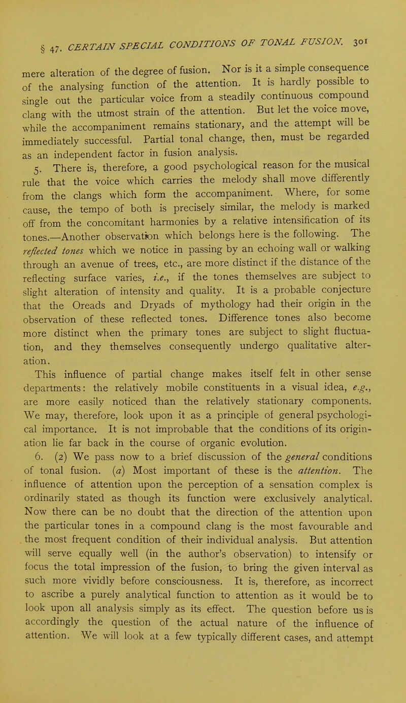 mere alteration of the degree of fusion. Nor is it a simple consequence of the analysing function of the attention. It is hardly possible to single out the particular voice from a steadily continuous compound clang with the utmost strain of the attention. But let the voice move, while the accompaniment remains stationary, and the attempt will be immediately successful. Partial tonal change, then, must be regarded as an independent factor in fusion analysis. 5. There is, therefore, a good psychological reason for the musical rule that the voice which carries the melody shall move differently from the clangs which form the accompaniment. Where, for some cause, the tempo of both is precisely similar, the melody is marked off from the concomitant harmonies by a relative intensification of its tones.—Another observation which belongs here is the following. The reflected tones which we notice in passing by an echoing wall or walking through an avenue of trees, etc., are more distinct if the distance of the reflecting surface varies, i.e., if the tones themselves are subject to slight alteration of intensity and quality. It is a probable conjecture that the Oreads and Dryads of mythology had their origin in the observation of these reflected tones. Difference tones also become more distinct when the primary tones are subject to slight fluctua- tion, and they themselves consequently undergo qualitative alter- ation . This influence of partial change makes itself felt in other sense departments: the relatively mobile constituents in a visual idea, e.g., are more easily noticed than the relatively stationary components. We may, therefore, look upon it as a principle of general psychologi- cal importance. It is not improbable that the conditions of its origin- ation lie far back in the course of organic evolution. 6. (2) We pass now to a brief discussion of the general conditions of tonal fusion. (a) Most important of these is the attention. The influence of attention upon the perception of a sensation complex is ordinarily stated as though its function were exclusively analytical. Now there can be no doubt that the direction of the attention upon the particular tones in a compound clang is the most favourable and the most frequent condition of their individual analysis. But attention will serve equally well (in the author’s observation) to intensify or focus the total impression of the fusion, to bring the given interval as such more vividly before consciousness. It is, therefore, as incorrect to ascribe a purely analytical function to attention as it would be to look upon all analysis simply as its effect. The question before us is accordingly the question of the actual nature of the influence of attention. We will look at a few typically different cases, and attempt