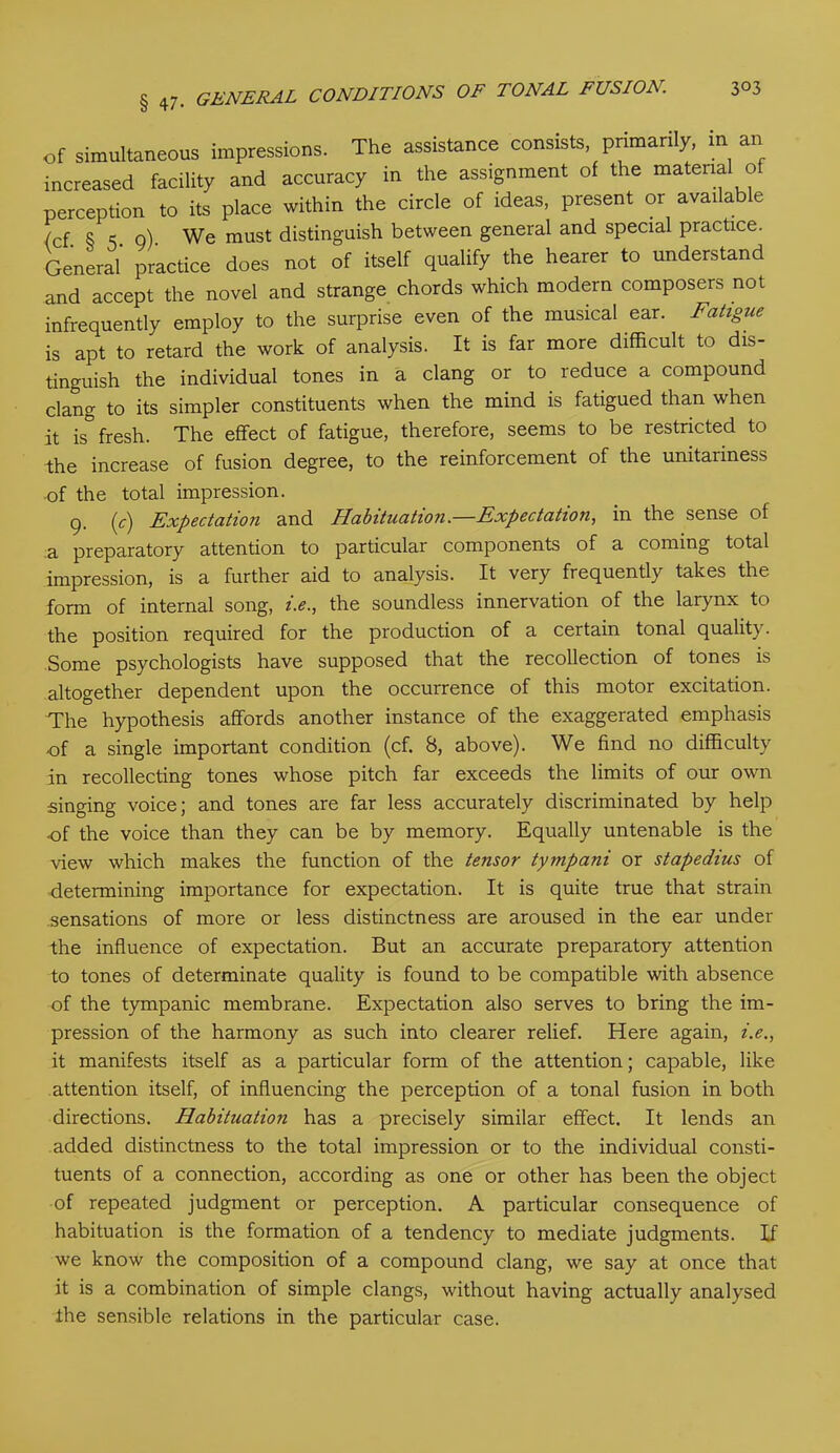 of simultaneous impressions. The assistance consists, primarily, in an increased facility and accuracy in the assignment of the material of perception to its place within the circle of ideas, present or available (cf 8 5 o) We must distinguish between general and special practice. General practice does not of itself qualify the hearer to understand and accept the novel and strange chords which modern composers not infrequently employ to the surprise even of the musical ear. Fatigue is apt to retard the work of analysis. It is far more difficult to dis- tinguish the individual tones in a clang or to reduce a compound clang to its simpler constituents when the mind is fatigued than when it is° fresh. The effect of fatigue, therefore, seems to be restricted to the increase of fusion degree, to the reinforcement of the unitariness of the total impression. 9. (c) Expectation and Habituation.—Expectation, in the sense of a preparatory attention to particular components of a coming total impression, is a further aid to analysis. It very frequently takes the form of internal song, i.e., the soundless innervation of the larynx to the position required for the production of a certain tonal quality. Some psychologists have supposed that the recollection of tones is altogether dependent upon the occurrence of this motor excitation. The hypothesis affords another instance of the exaggerated emphasis •of a single important condition (cf. S, above). We find no difficulty in recollecting tones whose pitch far exceeds the limits of our own singing voice; and tones are far less accurately discriminated by help of the voice than they can be by memory. Equally untenable is the view which makes the function of the tensor tympani or stapedius of determining importance for expectation. It is quite true that strain sensations of more or less distinctness are aroused in the ear under the influence of expectation. But an accurate preparatory attention to tones of determinate quality is found to be compatible with absence of the tympanic membrane. Expectation also serves to bring the im- pression of the harmony as such into clearer relief. Here again, i.e., it manifests itself as a particular form of the attention; capable, like attention itself, of influencing the perception of a tonal fusion in both directions. Habituation has a precisely similar effect. It lends an added distinctness to the total impression or to the individual consti- tuents of a connection, according as one or other has been the object of repeated judgment or perception. A particular consequence of habituation is the formation of a tendency to mediate judgments. If we know the composition of a compound clang, we say at once that it is a combination of simple clangs, without having actually analysed the sensible relations in the particular case.