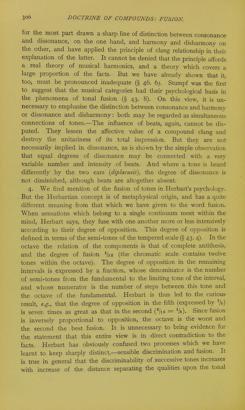 for the most part drawn a sharp line of distinction between consonance and dissonance, on the one hand, and harmony and disharmony on the other, and have applied the principle of clang relationship in their explanation of the latter. It cannot be denied that the principle affords a real theory of musical harmonics, and a theory which covers a large proportion of the facts. But we have already shown that it, too, must be pronounced inadequate (§ 46. 6;. Stumpf was the first to suggest that the musical categories had their psychological basis in the phenomena of tonal fusion (§ 43. 8). On this view, it is un- necessary to emphasise the distinction between consonance and harmony or dissonance and disharmony: both may be regarded as simultaneous connections of tones.—The influence of beats, again, cannot be dis- puted. They lessen the affective value of a compound clang and destroy the unitariness of its total impression. But they are not necessarily implied in dissonance, as is shown by the simple observation that equal degrees of dissonance may be connected with a very variable number and intensity of beats. And where a tone is heard differently by the two ears (diplacusis), the degree of dissonance is not diminished, although beats are altogether absent. 4. We find mention of the fusion of tones in Herbart’s psychology. But the Herbartian concept is of metaphysical origin, and has a quite different meaning from that which we have given to the word fusion. When sensations which belong to a single continuum meet within the mind, Herbart says, they fuse with one another more or less intensively according to their degree of opposition. This degree of opposition is defined in terms of the semi-tones of the tempered scale (§ 43. 4). In the octave the relation of the components is that of complete antithesis, and the degree of fusion J/i2 (the chromatic scale contains twelve tones within the octave). The degree of opposition in the remaining intervals is expressed by a fraction, whose denominator is the number of semi-tones from the fundamental to the limiting tone of the interval, and whose numerator is the number of steps between this tone and the octave of the fundamental. Herbart is thus led to the curious result, eg., that the degree of opposition in the fifth (expressed by 7/s) is seven times as great as that in the second (2/io = V5)* Since fusion is inversely proportional to opposition, the octave is the worst and the second the best fusion. It is unnecessary to bring evidence for the statement that this entire view is in direct contradiction to the facts. Herbart has obviously confused two processes which we have learnt to keep sharply distinct,—sensible discrimination and fusion. It is true in general that the discriminability of successive tones inci eases with increase of the distance separating the qualities upon the tonal