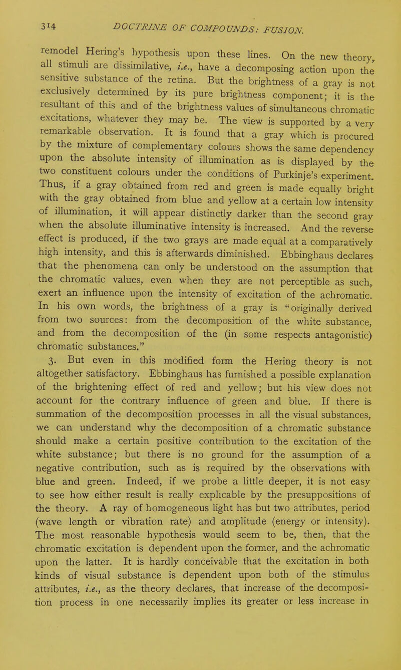 remodel Hering’s hypothesis upon these lines. On the new theory all stimuli are dissimilative, i.e., have a decomposing action upon the sensitive substance of the retina. But the brightness of a gray is not exclusively determined by its pure brightness component; it is the resultant of this and of the brightness values of simultaneous chromatic excitations, whatever they may be. The view is supported by a very remarkable observation. It is found that a gray which is procured by the mixture of complementary colours shows the same dependency upon the absolute intensity of illumination as is displayed by the two constituent colours under the conditions of Purkinje’s experiment. Thus, if a gray obtained from red and green is made equally bright with the gray obtained from blue and yellow at a certain low intensity of illumination, it will appear distinctly darker than the second gray when the absolute illuminative intensity is increased. And the reverse effect is produced, if the two grays are made equal at a comparatively high intensity, and this is afterwards diminished. Ebbinghaus declares that the phenomena can only be understood on the assumption that the chromatic values, even when they are not perceptible as such, exert an influence upon the intensity of excitation of the achromatic. In his own words, the brightness of a gray is “originally derived from two sources: from the decomposition of the white substance, and from the decomposition of the (in some respects antagonistic) chromatic substances.” 3. But even in this modified form the Hering theory is not altogether satisfactory. Ebbinghaus has furnished a possible explanation of the brightening effect of red and yellow; but his view does not account for the contrary influence of green and blue. If there is summation of the decomposition processes in all the visual substances, we can understand why the decomposition of a chromatic substance should make a certain positive contribution to the excitation of the white substance; but there is no ground for the assumption of a negative contribution, such as is required by the observations with blue and green. Indeed, if we probe a little deeper, it is not easy to see how either result is really explicable by the presuppositions of the theory. A ray of homogeneous light has but two attributes, period (wave length or vibration rate) and amplitude (energy or intensity). The most reasonable hypothesis would seem to be, then, that the chromatic excitation is dependent upon the former, and the achromatic upon the latter. It is hardly conceivable that the excitation in both kinds of visual substance is dependent upon both of the stimulus attributes, i.e., as the theory declares, that increase of the decomposi- tion process in one necessarily implies its greater or less increase in