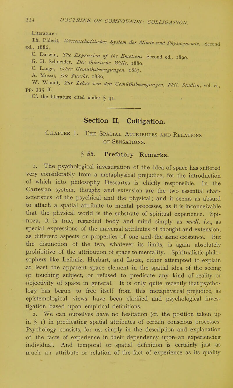 Literature: Th. Piderit, Wissenschaftliches System der Mimik und Physioenomik Second ■ed., 1886. C. Darwin, The Expression of the Emotions. Second ed., 1890. G. H. Schneider, Der thierische mile. 1880. C. Lange, Ueber Gemiithsbewegungen. 1887. A. Mosso, Die Furcht. 1889. W. Wundt, Zur Lehre von den Gemiithsbewegungen. Phil. Studien, vol vi PP- 335 ff- Cf. the literature cited under § 41. Section II. Colligation. Chapter I. The Spatial Attributes and Relations of Sensations. § 55. Prefatory Remarks. 1. The psychological investigation of the idea of space has suffered very considerably from a metaphysical prejudice, for the introduction of which into philosophy Descartes is chiefly responsible. In the Cartesian system, thought and extension are the two essential char- acteristics of the psychical and the physical; and it seems as absurd to attach a spatial attribute to mental processes, as it is inconceivable that the physical world is the substrate of spiritual experience. Spi- noza, it is true, regarded body and mind simply as modi, i.e., as special expressions of the universal attributes of thought and extension, as different aspects or properties of one and the same existence. But the distinction of the two, whatever its limits, is again absolutely prohibitive of the attribution of space to mentality. Spiritualistic philo- sophers like Leibniz, Herbart, and Lotze, either attempted to explain at least the apparent space element in the spatial idea of the seeing or touching subject, or refused to predicate any kind of reality or objectivity of space in general. It is only quite recently that psycho- logy has begun to free itself from this metaphysical prejudice, as epistemological views have been clarified and psychological inves- tigation based upon empirical definitions. 2. We can ourselves have no hesitation (cf. the position taken up in § 1) in predicating spatial attributes of certain conscious processes. Psychology consists, for us, simply in the description and explanation of the facts of experience in their dependency upon an experiencing individual. And temporal or spatial definition is certainly just as much an attribute or relation of the fact of experience as its quality